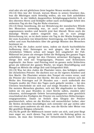 sind oder als mit göttlichem Geist begabte Wesen werden sollen.
[42,12] Dies war der Grund, warum Moses in seinen Gesetzen das,
was die Mächtigen nicht freiwillig wollen, als von Gott anbefohlen
hinstellte. In der bildlich dargestellten Schöpfungsgeschichte ließ er
den obersten Herrn und Schöpfer selbst nach sechstägiger Arbeit den
siebenten Tag als den Tag der Ruhe einsetzen.
[42,13] Diese Anordnung, die zur Bewahrung der moralischen Würde
des Menschen notwendig war, ist auch von anderen Völkern
angenommen worden und besteht jetzt fast überall. Wenn auch die
damalige Woche anders eingeteilt war, als es eure jetzige
Zeitrechnung tut, so ist doch immer ein Tag in der Woche festgesetzt,
der zum Ausruhen von körperlicher Anstrengung, zur Einkehr in sich
selbst und zum Nachdenken über die geistige Mission des Menschen
bestimmt ist.
[42,14] Was die Juden zuviel taten, indem sie durch buchstäbliche
Auffassung ihrer Satzungen zu weit gingen, das ist bei den
christlichen Völkern schon seit langer Zeit umgekehrt der Fall.
Während bei jenen als strenges Gebot die Heiligung des ganzen Tages
anbefohlen war, genügt bei den Christen zeitweiser Kirchgang; die
übrige Zeit wird mit Vergnügungen, Prassen und Schlemmen
zugebracht. Am Sonn- und Feiertag wird im ganzen mehr Schlechtes
getan als während der ganzen Woche, wo wegen Beschäftigung und
Mangel an Mitteln die nötige Zeit und Gelegenheit fehlt.
[42,15] Was bei den Juden die Pharisäer taten, das befolgten später
die christlichen Priester. Sie dachten nur an ihr eigenes Ansehen und
ihre Macht. Die Pharisäer setzten den Tempel als erstes voran, und
die Priester der Christen ihre Kirche. Bei den ersten dehnte sich die
Weihe des Feiertages auf 24 Stunden aus – auch außerhalb des
Tempels mußte der Feier des Tages noch gedacht werden –, bei den
Christen beschränkt sie sich nur auf einige Stunden in der Kirche.
Die meisten Menschen glauben, sich mit Mir abgefunden zu haben,
indem sie ein paar Stunden in einer Kirche saßen, standen oder
träumten, nichtssagende Gebete herunterplapperten oder gemütlich
einschlafend den Predigten der Priester ein natürliches Stillschweigen
entgegensetzten. Damit ist freilich dem Ehrgeiz der Priester
geschmeichelt, sehen sie die Kirchen voll menschlicher Leiber; aber
die Seelen derselben beschäftigen sich entweder mit gar nichts oder
mit etwas ganz anderem als mit dem, was die Kirche oder Meine von
Mir gestiftete Religion erheischt.
[42,16] So greift der Mißbrauch immer mehr um sich, und jetzt fängt
man sogar an, auch diesen Tag nicht mehr als Ruhetag gelten zu
lassen, da man das Gewissen der Gehorchenden durch Geld zu

                                                                   218
 