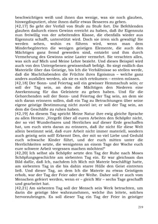 beschwichtigen weiß und ihnen das wenige, was sie noch glauben,
hinwegdisputiert, ohne ihnen dafür etwas Besseres zu geben.
[42,17] So geht der Verfall von Stufe zu Stufe fort. Die Befehlenden
glauben dadurch einen Gewinn erreicht zu haben, daß ihr Eigennutz
nun freiwillig von der arbeitenden Klasse, die ebenfalls wieder aus
Eigennutz schafft, unterstützt wird. Doch sie irren sich gewaltig! Sie
werden sehen, wohin es führen wird, wenn man dem
Minderbegüterten die wenigen geistigen Elemente, die auch den
Mächtigen ganz fremd geworden sind, entzieht und ihm durch
Vermehrung des Gewinns seine Laster vermehrt. Sie verachten alles,
was sich auf Mich und Meine Lehre bezieht. Und dieses Beispiel wird
auch von den Untergebenen gewissenhaft befolgt. So siegt endlich das
Materielle über das Geistige, bis Ich die Verhältnisse so stellen werde,
daß die Machthabenden die Früchte ihres Egoismus – welche ganz
anders ausfallen werden, als sie es sich erträumen – ernten müssen.
[42,18] Der Sonn- und Feiertag soll ein gewisser Hemmschuh sein; er
soll der Tag sein, an dem die Mächtigen den Niederen eine
Anerkennung für das Geleistete zu geben haben. Und für die
Gehorchenden soll der Sonn- und Feiertag der Tag sein, an dem sie
sich daran erinnern sollen, daß ein Tag zu Betrachtungen über seine
eigene geistige Bestimmung nicht zuviel ist; er soll der Tag sein, an
dem die Geschäfte zu ruhen haben.
[42,19] An diesem Tag spricht Meine Natur ihre ewig gleiche Sprache
zu allen Herzen: „Vergeßt über all euren Arbeiten den Schöpfer nicht,
der so viel Wunderbares und Herrliches auf dieser Erde geschaffen
hat, um euch stets daran zu erinnern, daß ihr nicht für diese Welt
allein bestimmt seid, daß eure Arbeit nicht immer materiell, sondern
auch geistig sein soll! Erkennt Den, der mit so viel Liebe und Geduld
euch schwache Kinder führt, und der euch mitten unter die
Herrlichkeiten setzte, die wenigstens an einem Tage der Woche euch
eure schwere Arbeit vergessen machen möchten!“
[42,20] Ich selbst als Schöpfer setzte den Tag der Ruhe nach Moses
Schöpfungsgeschichte am siebenten Tag ein. Er war gleichsam das
Bild dafür, daß Ich, nachdem Ich Mich mit Materie beschäftigt hatte,
am siebenten Tag in die bis dahin starre Hülle den Geist eintreten
ließ. Und dieser Tag, an dem Ich die Materie zu etwas Geistigem
erhob, war der Tag der Feier oder der Weihe. Daher soll er auch vom
Menschen gefeiert werden, wenn er – gleich Mir – sechs Tage geschafft
und gearbeitet hat.
[42,21] Am siebenten Tag soll der Mensch sein Werk betrachten, um
darin die geistige Idee wahrzunehmen, welche ihn leitete, solches
hervorzubringen. Es soll dieser Tag ein Tag der Feier in geistiger

                                                                     219
 