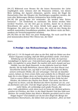[04,17] Während eure Herzen für die leisen Harmonien der Liebe
empfänglich sind, müssen dort die Posaunen ertönen, von denen
Mein Liebling, der Apostel Johannes, spricht, wenn die Engel die
Zornschalen über die Häupter der Harthörigen ausgießen werden, die
trotz aller Mahnungen Meinen Liebeworten kein Gehör geben.
[04,18] Oft genug habe Ich verkündet: ,Es werden böse Zeiten
kommen!‘ – Ich wiederhole es nochmals: Die Zeiten werden böse
werden! Trachtet, vor der Zeit gut zu werden, damit ihr in diesem
Bewußtsein der guten Tat einen Schild habt gegen alle bitteren
Ereignisse. Sie sind nur bitter für jene, die, stets an den Honig des
weltlich materiellen Genußlebens gewöhnt, das Bittere nicht als Heil-,
sondern als Vernichtungsmittel ansehen.
[04,19] Dies ist der Sinn von jener Bußpredigt, für euch und für die
jetzt kommenden Zeiten! Wer Ohren hat, der höre!

Amen.


        5. Predigt – Am Weihnachtstage. Die Geburt Jesu.


[05] Luk.2,1-14: Es begab sich aber zu der Zeit, daß ein Gebot von dem
   Kaiser Augustus ausging, daß alle Welt geschätzt würde. Und diese
     Schätzung war die allererste und geschah zur Zeit, da Cyrenius
  Landpfleger in Syrien war. Und jedermann ging, daß er sich schätzen
 ließe, ein jeglicher in seine Stadt. Da machte sich auch Joseph auf aus
     Galiläa, aus der Stadt Nazareth, in das jüdische Land zur Stadt
   Davids, die da heißt Bethlehem, darum daß er von dem Hause und
    Geschlechte Davids war, auf daß er sich schätzen ließe mit Maria,
    seinem vertrauten Weibe, die war schwanger. Und als sie daselbst
  waren, bekam sie ihren ersten Sohn und wickelte ihn in Windeln und
 legte ihn in eine Krippe; denn sie hatten keinen Raum in der Herberge.
     Und es waren Hirten in derselben Gegend auf dem Felde bei den
     Hürden, die hüteten des Nachts ihre Herde. Und siehe, des Herrn
  Engel trat zu ihnen, und die Klarheit des Herrn leuchtete um sie, und
sie fürchteten sich sehr. Und der Engel sprach zu ihnen: „Fürchtet euch
            nicht! Siehe, ich verkündige euch große Freude, die
allem Volk widerfahren wird; denn euch ist heute der Heiland geboren,
 welcher ist Christus, der Herr, in der Stadt Davids! Und das habt zum
 Zeichen: Ihr werdet finden das Kind in Windeln gewickelt und in einer
     Krippe liegen!“ Und alsbald war da bei dem Engel die Menge der
himmlischen Heerscharen, die lobten Gott und sprachen: „Ehre sei Gott

                                                                      22
 