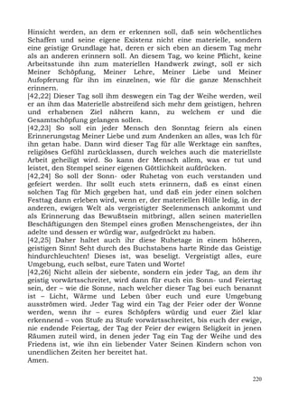 Hinsicht werden, an dem er erkennen soll, daß sein wöchentliches
Schaffen und seine eigene Existenz nicht eine materielle, sondern
eine geistige Grundlage hat, deren er sich eben an diesem Tag mehr
als an anderen erinnern soll. An diesem Tag, wo keine Pflicht, keine
Arbeitsstunde ihn zum materiellen Handwerk zwingt, soll er sich
Meiner Schöpfung, Meiner Lehre, Meiner Liebe und Meiner
Aufopferung für ihn im einzelnen, wie für die ganze Menschheit
erinnern.
[42,22] Dieser Tag soll ihm deswegen ein Tag der Weihe werden, weil
er an ihm das Materielle abstreifend sich mehr dem geistigen, hehren
und erhabenen Ziel nähern kann, zu welchem er und die
Gesamtschöpfung gelangen sollen.
[42,23] So soll ein jeder Mensch den Sonntag feiern als einen
Erinnerungstag Meiner Liebe und zum Andenken an alles, was Ich für
ihn getan habe. Dann wird dieser Tag für alle Werktage ein sanftes,
religiöses Gefühl zurücklassen, durch welches auch die materiellste
Arbeit geheiligt wird. So kann der Mensch allem, was er tut und
leistet, den Stempel seiner eigenen Göttlichkeit aufdrücken.
[42,24] So soll der Sonn- oder Ruhetag von euch verstanden und
gefeiert werden. Ihr sollt euch stets erinnern, daß es einst einen
solchen Tag für Mich gegeben hat, und daß ein jeder einen solchen
Festtag dann erleben wird, wenn er, der materiellen Hülle ledig, in der
anderen, ewigen Welt als vergeistigter Seelenmensch ankommt und
als Erinnerung das Bewußtsein mitbringt, allen seinen materiellen
Beschäftigungen den Stempel eines großen Menschengeistes, der ihn
adelte und dessen er würdig war, aufgedrückt zu haben.
[42,25] Daher haltet auch ihr diese Ruhetage in einem höheren,
geistigen Sinn! Seht durch des Buchstabens harte Rinde das Geistige
hindurchleuchten! Dieses ist, was beseligt. Vergeistigt alles, eure
Umgebung, euch selbst, eure Taten und Worte!
[42,26] Nicht allein der siebente, sondern ein jeder Tag, an dem ihr
geistig vorwärtsschreitet, wird dann für euch ein Sonn- und Feiertag
sein, der – wie die Sonne, nach welcher dieser Tag bei euch benannt
ist – Licht, Wärme und Leben über euch und eure Umgebung
ausströmen wird. Jeder Tag wird ein Tag der Feier oder der Wonne
werden, wenn ihr – eures Schöpfers würdig und euer Ziel klar
erkennend – von Stufe zu Stufe vorwärtsschreitet, bis euch der ewige,
nie endende Feiertag, der Tag der Feier der ewigen Seligkeit in jenen
Räumen zuteil wird, in denen jeder Tag ein Tag der Weihe und des
Friedens ist, wie ihn ein liebender Vater Seinen Kindern schon von
unendlichen Zeiten her bereitet hat.
Amen.

                                                                    220
 