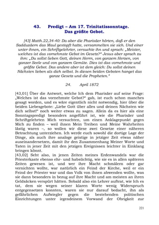 43.     Predigt – Am 17. Trinitatissonntage.
                         Das größte Gebot.

    [43] Matth.22,34-40: Da aber die Pharisäer hörten, daß er den
Sadduzäern das Maul gestopft hatte, versammelten sie sich. Und einer
 unter ihnen, ein Schriftgelehrter, versuchte ihn und sprach: „Meister,
 welches ist das vornehmste Gebot im Gesetz?“ Jesus aber sprach zu
  ihm: „Du sollst lieben Gott, deinen Herrn, von ganzem Herzen, von
 ganzer Seele und von ganzem Gemüte. Dies ist das vornehmste und
    größte Gebot. Das andere aber ist dem gleich: Du sollst deinen
 Nächsten lieben als dich selbst. In diesen beiden Geboten hanget das
                    ganze Gesetz und die Propheten.“

                           24.     April 1872

[43,01] Über die Antwort, welche Ich dem Pharisäer auf seine Frage:
„Welches ist das vornehmste Gebot?“ gab, ist euch schon manches
gesagt worden, und es wäre eigentlich nicht notwendig, hier über die
beiden Liebesgebote: „Liebe Gott über alles und deinen Nächsten wie
dich selbst!“ noch weiter etwas zu sagen. Allein da es hier als eine
Sonntagspredigt besonders angeführt ist, wie die Pharisäer und
Schriftgelehrten Mich versuchten, um einen Anklagepunkt gegen
Mich zu finden – weil ihnen Mein Treiben und Meine Wahrheiten
lästig waren –, so wollen wir diese zwei Gesetze einer näheren
Betrachtung unterziehen. Ich werde euch sowohl die dortige Lage der
Dinge, als auch ihre analoge geistige in jetziger Zeit etwas näher
auseinandersetzen, damit ihr den Zusammenhang Meiner Worte und
Taten in jener Zeit mit den jetzigen Ereignissen leichter in Einklang
bringen könnt.
[43,02] Seht also, in jenen Zeiten meines Erdenwandels war die
Priesterkaste ebenso ehr- und habsüchtig, wie sie es in allen späteren
Zeiten gewesen ist, und wer ihre Macht schmälern oder gar
vernichten wollte, war natürlich ein Feind der Kirche, weil er ein
Feind der Priester war und das Volk von ihnen abwenden wollte, was
sie dann besonders in bezug auf ihre Macht und am meisten an ihren
Geldsäcken verspürt hätten. Sobald also ein Lehrer auftrat, wie Ich es
tat, dem sie wegen seiner klaren Worte wenig Widerspruch
entgegensetzen konnten, waren sie nur darauf bedacht, ihn als
gefährlichen    Aufwiegler  gegen    die   bestehenden      politischen
Einrichtungen unter irgendeinem Vorwand der Obrigkeit zur

                                                                    221
 