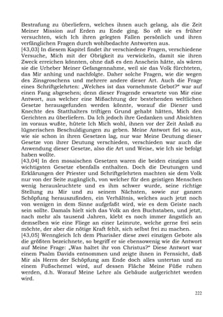 Bestrafung zu überliefern, welches ihnen auch gelang, als die Zeit
Meiner Mission auf Erden zu Ende ging. So oft sie es früher
versuchten, wich Ich ihren gelegten Fallen persönlich und ihren
verfänglichen Fragen durch wohlbedachte Antworten aus.
[43,03] In diesem Kapitel findet ihr verschiedene Fragen, verschiedene
Versuche, Mich mit der Obrigkeit zu verwickeln, damit sie ihren
Zweck erreichen könnten, ohne daß es den Anschein hätte, als wären
sie die Urheber Meiner Gefangennahme, weil sie das Volk fürchteten,
das Mir anhing und nachfolgte. Daher solche Fragen, wie die wegen
des Zinsgroschens und mehrere andere dieser Art. Auch die Frage
eines Schriftgelehrten: „Welches ist das vornehmste Gebot?“ war auf
einen Fang abgesehen; denn dieser Fragende erwartete von Mir eine
Antwort, aus welcher eine Mißachtung der bestehenden weltlichen
Gesetze herausgefunden werden könnte, worauf die Diener und
Knechte des Statthalters triftigen Grund gehabt hätten, Mich den
Gerichten zu überliefern. Da Ich jedoch ihre Gedanken und Absichten
im voraus wußte, hütete Ich Mich wohl, ihnen vor der Zeit Anlaß zu
lügnerischen Beschuldigungen zu geben. Meine Antwort fiel so aus,
wie sie schon in ihren Gesetzen lag, nur war Meine Deutung dieser
Gesetze von ihrer Deutung verschieden, verschieden war auch die
Anwendung dieser Gesetze, also die Art und Weise, wie Ich sie befolgt
haben wollte.
[43,04] In den mosaischen Gesetzen waren die beiden einzigen und
wichtigsten Gesetze ebenfalls enthalten. Doch die Deutungen und
Erklärungen der Priester und Schriftgelehrten machten sie dem Volk
nur von der Seite zugänglich, von welcher für den geistigen Menschen
wenig herausleuchtete und es ihm schwer wurde, seine richtige
Stellung zu Mir und zu seinem Nächsten, sowie zur ganzen
Schöpfung herauszufinden, ein Verhältnis, welches auch jetzt noch
von wenigen in dem Sinne aufgefaßt wird, wie es dem Geiste nach
sein sollte. Damals hielt sich das Volk an den Buchstaben, und jetzt,
nach mehr als tausend Jahren, klebt es noch immer ängstlich an
demselben wie eine Fliege an einer Leimrute, welche gerne frei sein
möchte, der aber die nötige Kraft fehlt, sich selbst frei zu machen.
[43,05] Wenngleich Ich dem Pharisäer diese zwei einzigen Gebote als
die größten bezeichnete, so begriff er sie ebensowenig wie die Antwort
auf Meine Frage: „Was haltet ihr von Christus?“ Diese Antwort war
einem Psalm Davids entnommen und zeigte ihnen in Fernsicht, daß
Mir als Herrn der Schöpfung am Ende doch alles untertan und zu
einem Fußschemel wird, auf dessen Fläche Meine Füße ruhen
werden, d.h. Worauf Meine Lehre als Gebäude aufgerichtet werden
wird.

                                                                   222
 