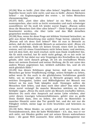 [43,06] Was es heißt: „Gott über alles lieben“, begriffen damals und
begreifen heute noch viele nicht; und was es heißt: „Seinen Nächsten
lieben“ – ein Ergänzungsgebot des ersten –, ist vielen Menschen
ebensowenig klar.
[43,07] Seht, „Gott über alles lieben“ ist ein Wort, das leicht
auszusprechen, aber nicht so leicht verstanden und noch schwieriger
auszuführen ist! Da muß Ich wieder zuerst fragen: „Warum sollen
denn die Menschen Gott über alles lieben?“ – Diese Frage muß zuerst
beantwortet werden, ehe über Liebe und das Maß derselben
gesprochen werden kann.
[43,08] Nun, wenn ihr diese Frage mit kühlem Verstand betrachtet, so
geht aus dieser Betrachtung eine andere Frage hervor, nämlich die:
„Warum soll ich denn Gott lieben?“ Hier ist nun in Betracht zu
ziehen, daß der kalt urteilende Mensch so antworten wird: „Wenn ich
so recht nachdenke, finde ich keinen Grund, einen Gott zu lieben,
erstens, weil ich etwas Unsichtbares nicht lieben kann, und zweitens,
weil ich dem Gott, der mich erschuf, nicht zum Dank verpflichtet bin.
Als Er mich erschuf, hat Er mich nicht gefragt, ob es mir recht ist
oder nicht! Er hat dabei nur sein Vergnügen des Erschaffens im Auge
gehabt, aber nicht danach gefragt, ob ich als erschaffenes Wesen
dann mit meinem Zustand und meiner Stellung, die Er mir unter den
andern Wesen angewiesen hat, wirklich zufrieden bin, und ob ich
mich glücklich fühle.“
[43,09] Aus diesen Schlüssen ginge hervor, daß von seiten des
Menschen gar keine Verpflichtung vorläge, seinen Schöpfer zu lieben,
selbst wenn Er ihn auch in die glücklichsten Verhältnisse gestellt
hätte, um so weniger aber, wenn in Betracht gezogen wird, mit
welchen Drangsalen, Leiden und Mißhelligkeiten der Mensch von
Geburt an bis zum Tode kämpfen muß. Deswegen sollten die
Menschen Gott lieben, und dazu noch über alles? Das wäre doch
etwas zuviel verlangt! So manche Menschen möchten zu ihrem
Schöpfer sagen: „Wenn Du mich nicht als Mensch erschaffen hättest,
könntest Du noch eher Anspruch auf meine Liebe erheben; aber
unter diesen traurigen Lebensverhältnissen, gehört eine zu große
Dosis Einfalt dazu, Den zu lieben, der mich im Materiellen in
mancher Hinsicht unter das Tier gestellt hat, und der mir nur die
Fähigkeit verlieh, meine Lage so recht beurteilen und beweinen zu
können!“
[43,10] Seht, Meine Kinder, so urteilt, und nicht mit Unrecht, der
Verstandesmensch, dem die kalte Wirklichkeit – d.h. das, was er vor
sich sieht, mit Händen greifen und mit seinen Sinnen wahrnehmen
kann – die ganze Welt ausmacht. Eine solche Denkungsweise war

                                                                  223
 