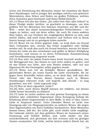 schon seit Entstehung des Menschen immer bei einzelnen die Basis
ihrer Handlungen, und in jetziger Zeit predigen solches eure gelehrten
Materialisten ohne Scheu und finden ein großes Publikum, welches
ihren Ansichten ganz beistimmt und ihnen Beifall klatscht.
[43,11] Wenn Ich also das Gebot: „Du sollst Gott über alles lieben!“ in
dieser Predigt wieder berühre, so geschieht es deswegen, um dem
größten Teil der Menschen ihre falschen Ansichten von Mir und der
Welt – nebst den damit zusammenhängenden Fehlschlüssen – vor
Augen zu halten, und um derer willen, die noch für etwas anderes
Sinn haben, als nur Verehrer der vergänglichen Materie zu sein, und
welche fühlen, daß noch etwas Besseres und Tieferes sich in ihrem
Innern bewegt und sie zu geistigem Leben antreibt.
[43,12] Wenn Ich ein Gebot gegeben habe, so muß doch ein Grund
dazu vorhanden sein, warum das Gebot ausgeführt oder befolgt
werden soll. So muß also auch ein Grund bestehen, warum Ich dieses
Gesetz der Liebe als das vornehmste und größte in Meiner Schöpfung
bezeichnete, und warum es zu deren Fortbestand, Zusammenhang
und Vervollkommnung eingesetzt wurde.
[43,13] Nun seht, bei jedem Gesetz kann leicht beurteilt werden, was
der Beweggrund war, das Gesetz so und nicht anders zu geben, und
ob das Gesetz aus Liebe, also zum Besten anderer, oder nur aus
Eigennutz für den Gesetzgeber selbst gegeben wurde.
[43,14] Wenn nun Ich als Schöpfer Meinen geschaffenen, Mir
gleichenden Wesen als erstes Gesetz die Liebe vorschreibe, die sie
gegen ihren Erschaffer haben sollen, so ist doch klar, daß man den
Grund oder das Warum dieses Gesetzes auch in Meinen
Anordnungen erkennen muß, und begreift, daß überall – es mag
geschehen, was will – Liebe zugrunde liegt.
[43,15] Was ist denn eigentlich ,Liebe‘?
[43,16] Seht, auch diesen Begriff müssen wir erklären, um dessen
Größe besser beurteilen zu können!
[43,17] Liebe ist nichts anderes als eine gewisse Zuneigung zu einem
belebten oder unbelebten Gegenstand. Diese Zuneigung bedingt die
Erhaltung dieses Gegenstandes in dem Maße, in dem er eben unsere
Liebe in Anspruch nimmt. Unter lebenden Wesen ist Liebe eine
Zuneigung oder ein Hingezogenwerden zu anderen Wesen, die wegen
ihrer Eigenschaften mit ihren Gefühlen harmonieren. Beim Menschen
kommt hinzu, daß der, der Liebe gibt, auch wieder Liebe empfängt.
Der Liebende möchte mit dem geliebten Wesen im Austausch seiner
Gesinnung und Gefühle bleiben und, Liebe wieder von ihm
zurückerhaltend, sich gleichsam mit ihm vereinen und ein geistiges
Ganzes ausmachen. Die Liebe, welche keinen andern Zweck hat, als

                                                                    224
 