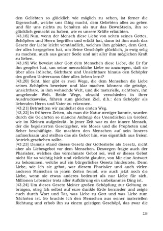 den Geliebten so glücklich wie möglich zu sehen, ist ferner die
Eigenschaft, welche uns fähig macht, dem Geliebten alles zu geben
und für uns nichts zu behalten als nur das Bewußtsein, ihn so
glücklich gemacht zu haben, wie es unsere Kräfte erlaubten.
[43,18] Nun, wenn der Mensch diese Liebe von seiten seines Gottes,
Schöpfers und Herrn begriffen und erfaßt hat, dann ist ihm auch das
Gesetz der Liebe leicht verständlich, welches ihm gebietet, dem Gott,
der alles hergegeben hat, um Seine Geschöpfe glücklich, ja ewig selig
zu machen, auch aus ganzer Seele und mit aller ihm möglichen Kraft
zu lieben.
[43,19] Wie beweist aber Gott dem Menschen diese Liebe, die Er für
ihn geopfert hat, um seine menschliche Liebe so anzuregen, daß sie
über alles Irdische, Sichtbare und Unsichtbare hinaus den Schöpfer
des großen Universums über alles lieben lernt?
[43,20] Seht, hier gibt es zwei Wege, die dem Menschen die Liebe
seines Schöpfers beweisen und klar machen können: die geistige,
unsichtbare, in ihm wohnende Welt, und die materielle, sichtbare, ihn
umgebende Welt. Beide Wege, obwohl verschieden in ihrer
Ausdrucksweise, führen zum gleichen Ziel, d.h.: den Schöpfer als
liebenden Herrn und Vater zu erkennen.
[43,21] Betrachten wir zunächst den ersten Weg.
[43,22] In früheren Zeiten, als man die Natur weniger kannte, wurden
durch die Gelehrten so manche Anfänge des Unendlichen im Großen
wie im Kleinen aufgedeckt. In jener Zeit war es der innere Mensch,
der die begeisterten Gesetzgeber, wie Moses und die Propheten und
Seher beschäftigte. Sie machten den Menschen auf sein Inneres
aufmerksam und stellten das als Gebot hin, was eigentlich aus freiem
Antrieb geschehen sollte.
[43,23] Damals stand dieses Gesetz der Gottesliebe als Gesetz, nicht
aber als Liebesgebot vor dem Menschen. Deswegen fragte auch der
Pharisäer, welches das vornehmste Gebot sei, weil er dieses Gebot
nicht für so wichtig hielt und vielleicht glaubte, von Mir eine Antwort
zu bekommen, welche auf ein bürgerliches Gesetz hindeutete. Denn
Liebe, wie Ich sie gebot, war diesem Pharisäer und auch vielen
anderen Menschen in jenen Zeiten fremd, wie auch jetzt noch die
Liebe, wenn sie etwas anderes bedeutet als nur Liebe für sich,
Millionen Lebender trotz aller Aufklärung ein unbekanntes Ding ist.
[43,24] Um dieses Gesetz Meiner großen Schöpfung zur Geltung zu
bringen, stieg Ich selbst auf eure dunkle Erde hernieder und zeigte
euch durch Wort und Tat, was Liebe zu Gott und was Liebe zum
Nächsten ist. So brachte Ich den Menschen aus seiner materiellen
Richtung und erhob ihn zu einem geistigen Geschöpf, das zwar die

                                                                    225
 