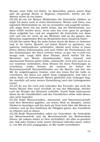 Wurzel, seine Füße auf Erden, im Materiellen, jedoch seinen Kopf
oder die geistige Blume in Regionen emporhebt, welche mit der
Materie nichts zu tun haben.
[43,25] So wie Ich Meinen Mitlebenden die Gottesliebe erklärte, so
zeigte Ich ihnen auch in vielen Gleichnissen, Worten und Taten, was
eigentlich Nächstenliebe ist, wie sie verstanden und ausgeübt werden
soll, zeigte ihnen wie das zweite Gebot, das der Nächstenliebe, nur
dann erfüllt werden kann, wenn man das erste ganz im geistigen
Sinne aufgefaßt hat, und wie umgekehrt die Gottesliebe nur dann
echt und rein ist, wenn sie am Nächsten und an der ganzen, den
Menschen umgebenden Welt als Bruderliebe ihren Ausdruck findet.
[43,26] Der zweite Weg, die Liebe Gottes durch die Natur zu beweisen
und in ihr Gottes Sprache auf jedem Schritt zu gewahren, war
späteren Jahrhunderten vorbehalten, obwohl auch schon in jenen
Zeiten Meines Erdenwandels und noch früher die Priesterkasten mit
den Geheimnissen der Natur vertraut waren, so gut, wie es jetzt nur
wenige sind. Lange blieb diese Stimme, durch welche Ich den
Menschen von Meiner allumfassenden Liebe tausend und
abertausend Beweise geben wollte, unbemerkt. Auch jetzt noch ist es
nur einzelnen vorbehalten, diese Stimme bei ihren Forschungen zu
vernehmen.      Leider  kennen       die   meisten  im   Gebiet   der
Naturwissenschaft Herumwühlenden nur die Materie und ihre von
Mir ihr aufgedrungenen Gesetze, statt den leisen Ruf der Liebe zu
vernehmen, der ihnen aus jedem Atom entgegenweht, weil eben in
jedem Atom ein Liebeshauch Meines göttlichen Ichs verborgen liegt,
der ebenfalls auf seine weitere Entwicklung nach den Liebesgesetzen
wartet.
[43,27] Es war für euch jetzt Lebenden das Fernrohr, das euch die
weiten Räume über euch erschloß; es war das Mikroskop, welches
euch die Wunder des Kleinsten enthüllte. Durch beide Instrumente
könnt ihr die Unendlichkeit und den Unendlichen selbst wohl ahnen,
aber nicht begreifen.
[43,28] Beide Wissenschaften, Astronomie und Naturwissenschaft,
sind dem Menschen gegeben, um seinen Stolz zu dämpfen, seinen
Dünkel zu beseitigen und ihn doch als Geist hoch über alle Räume zu
erheben, weil sie dem Endlichen die Fähigkeit gaben, das Unendliche
zu erfassen und zu ahnen.
[43,29] Beide Wissenschaften sollen zur Gottesliebe, die Gottesliebe
zur Menschenwürde und die Menschenwürde zur Nächstenliebe
führen, die sodann wieder zu Dem zurückführt, der alles so geordnet
hat, daß jeder Funken Liebe seinen Kreislauf vollenden kann, indem
er, von Mir als Gott ausgegangen, zu Mir wieder zurückkehrt.

                                                                  226
 