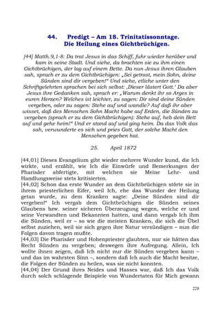 44.     Predigt – Am 18. Trinitatissonntage.
                 Die Heilung eines Gichtbrüchigen.

[44] Matth.9,1-8: Da trat Jesus in das Schiff, fuhr wieder herüber und
     kam in seine Stadt. Und siehe, da brachten sie zu ihm einen
Gichtbrüchigen, der lag auf einem Bette. Da nun Jesus ihren Glauben
 sah, sprach er zu dem Gichtbrüchigen: „Sei getrost, mein Sohn, deine
        Sünden sind dir vergeben!“ Und siehe, etliche unter den
Schriftgelehrten sprachen bei sich selbst: ,Dieser lästert Gott.‘ Da aber
  Jesus ihre Gedanken sah, sprach er: „Warum denkt ihr so Arges in
 euren Herzen? Welches ist leichter, zu sagen: Dir sind deine Sünden
  vergeben, oder zu sagen: Stehe auf und wandle? Auf daß ihr aber
wisset, daß des Menschen Sohn Macht habe auf Erden, die Sünden zu
 vergeben (sprach er zu dem Gichtbrüchigen): Stehe auf, heb dein Bett
auf und gehe heim!“ Und er stand auf und ging heim. Da das Volk das
    sah, verwunderte es sich und pries Gott, der solche Macht den
                        Menschen gegeben hat.

                            25.     April 1872

[44,01] Dieses Evangelium gibt wieder mehrere Wunder kund, die Ich
wirkte, und erzählt, wie Ich die Einwürfe und Bemerkungen der
Pharisäer abfertigte, mit welchen sie Meine Lehr- und
Handlungsweise stets kritisierten.
[44,02] Schon das erste Wunder an dem Gichtbrüchigen störte sie in
ihrem priesterlichen Eifer, weil Ich, ehe das Wunder der Heilung
getan wurde, zu dem Kranken sagte: „Deine Sünden sind dir
vergeben!“ Ich vergab dem Gichtbrüchigen die Sünden seines
Glaubens bzw. seiner sicheren Überzeugung wegen, welche er und
seine Verwandten und Bekannten hatten, und dann vergab Ich ihm
die Sünden, weil er – so wie die meisten Kranken, die sich die Übel
selbst zuziehen, weil sie sich gegen ihre Natur versündigen – nun die
Folgen davon tragen mußte.
[44,03] Die Pharisäer und Hohenpriester glaubten, nur sie hätten das
Recht Sünden zu vergeben; deswegen ihre Aufregung. Allein, Ich
wollte ihnen zeigen, daß Ich nicht nur die Sünden vergeben kann –
und das im wahrsten Sinn –, sondern daß Ich auch die Macht besitze,
die Folgen der Sünden zu heilen, was sie nicht konnten.
[44,04] Der Grund ihres Neides und Hasses war, daß Ich das Volk
durch solch schlagende Beispiele von Wundertaten für Mich gewann

                                                                      228
 