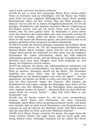 und es nach und nach von ihnen entfernte.
[44,05] Es war in jener Zeit notwendig, Meine Worte durch solche
Taten zu beweisen und zu bekräftigen, weil die Masse des Volkes
noch nicht auf jener religiösen Bildungsstufe stand, durch geistige
Beweisgründe allein auf den rechten Weg des Heils gelangen zu
können. Und so seht ihr in diesem Evangeliumsabschnitt, wie Ich die
geistigen Krankheiten und falschen Ansichten Meiner Umgebung zu
berichtigen suchte, und wie Ich durch Taten stets das als wahr
bewies, was Ich eben gelehrt hatte. Es bestanden in jenen Zeiten
unter den Priestern des Judenvolkes sehr viele Vorurteile, welche Ich
erst beseitigen mußte, wollte Ich Meine Lehre allgemein machen;
denn vor Mir waren alle Menschen gleich, alle hatten durch den in sie
gelegten göttlichen Geist Anspruch auf Meine Kindschaft.
[44,06] Ich mußte die falschen geistigen Ansichten durch Meine Worte
widerlegen und durch die Tat die körperlichen Krankheiten zum
Beweise Meiner Macht vertilgen. Daher seht ihr, wie Ich und Meine
Jünger öfters gerade das Gegenteil von dem taten, was die religiösen
Zeremonien der Juden vorschrieben, damit das Volk dadurch
aufmerksam gemacht werde, daß die Haltung der Tempelgesetze dem
Wortlaut nach noch nicht Religion, noch nicht dasjenige sei, was
Moses, die Propheten und Ich wollten.
[44,07] So arbeitete Ich daran, alle mißverstandenen Gebräuche auf
ihren rechten Wert zurückzuführen, um Meiner rein geistigen Lehre
Platz zu machen. Deswegen sprach Ich die Worte: „Die Gesunden
bedürfen des Arztes nicht, aber die Kranken!“ – „Ich habe
Wohlgefallen an der Barmherzigkeit und nicht am Opfer!“ – „Ich bin
gekommen, die Sünder zur Buße zu rufen und nicht die Frommen!“ –
und bei dem Einwurfe wegen des Fastens: „Wie können die
Hochzeitsleute Leid tragen, solange der Bräutigam unter ihnen ist? Es
wird aber eine Zeit kommen, da der Bräutigam ihnen genommen
wird, alsdann werden sie fasten!“ – „Niemand flickt ein altes Kleid mit
einem Fleck von neuem Tuche!“ – „Man faßt nicht Most in alte
Schläuche!“ usw.
[44,08] Aus all diesem erseht ihr, wie Ich unter verschiedenen
Formen, durch Worte und Gleichnisse, die alten Vorurteile
bekämpfte, damit Meine Lehre als geistig anerkannt werde, und damit
man einsehe, daß sie nicht durch Zeremonien und Tempellauferei zu
ersetzen sei und der Spruch zur Wahrheit werde: „Wer Mich anbeten
will, der muß Mich im Geist und in der Wahrheit anbeten!“
[44,09] Auch Meine Jünger erinnerte Ich daran. Ich zeigte ihnen die
vielen verirrten Kinder und sagte ihnen, daß die Ernte groß, aber
wenig Arbeiter seien. Deswegen ermahnte Ich sie: „Bittet den Herrn

                                                                    229
 