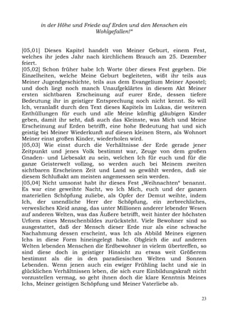 in der Höhe und Friede auf Erden und den Menschen ein
                           Wohlgefallen!“


[05,01] Dieses Kapitel handelt von Meiner Geburt, einem Fest,
welches ihr jedes Jahr nach kirchlichem Brauch am 25. Dezember
feiert.
[05,02] Schon früher habe Ich Worte über dieses Fest gegeben. Die
Einzelheiten, welche Meine Geburt begleiteten, wißt ihr teils aus
Meiner Jugendgeschichte, teils aus dem Evangelium Meiner Apostel;
und doch liegt noch manch Unaufgeklärtes in diesem Akt Meiner
ersten sichtbaren Erscheinung auf eurer Erde, dessen tiefere
Bedeutung ihr in geistiger Entsprechung noch nicht kennt. So will
Ich, veranlaßt durch den Text dieses Kapitels im Lukas, die weiteren
Enthüllungen für euch und alle Meine künftig gläubigen Kinder
geben, damit ihr seht, daß auch das Kleinste, was Mich und Meine
Erscheinung auf Erden betrifft, eine hohe Bedeutung hat und sich
geistig bei Meiner Wiederkunft auf diesen kleinen Stern, als Wohnort
Meiner einst großen Kinder, wiederholen wird.
[05,03] Wie einst durch die Verhältnisse der Erde gerade jener
Zeitpunkt und jenes Volk bestimmt war, Zeuge von dem großen
Gnaden- und Liebesakt zu sein, welchen Ich für euch und für die
ganze Geisterwelt vollzog, so werden auch bei Meinem zweiten
sichtbaren Erscheinen Zeit und Land so gewählt werden, daß sie
diesem Schlußakt am meisten angemessen sein werden.
[05,04] Nicht umsonst habt ihr dieses Fest „Weihnachten“ benannt.
Es war eine geweihte Nacht, wo Ich Mich, euch und der ganzen
materiellen Schöpfung zuliebe, als Opfer der Demut weihte, indem
Ich, der unendliche Herr der Schöpfung, ein zerbrechliches,
verwesliches Kleid anzog, das unter Millionen anderer lebender Wesen
auf anderen Welten, was das Äußere betrifft, weit hinter der höchsten
Urform eines Menschenbildes zurücksteht. Viele Bewohner sind so
ausgestattet, daß der Mensch dieser Erde nur als eine schwache
Nachahmung dessen erscheint, was Ich als Abbild Meines eigenen
Ichs in diese Form hineingelegt habe. Obgleich die auf anderen
Welten lebenden Menschen die Erdbewohner in vielem übertreffen, so
sind diese doch in geistiger Hinsicht zu etwas weit Größerem
bestimmt als die in den paradiesischen Welten und Sonnen
Lebenden. Wenn jenen auch ein ewiger Frühling lacht und sie in
glücklichen Verhältnissen leben, die sich eure Einbildungskraft nicht
vorzustellen vermag, so geht ihnen doch die klare Kenntnis Meines
Ichs, Meiner geistigen Schöpfung und Meiner Vaterliebe ab.

                                                                   23
 