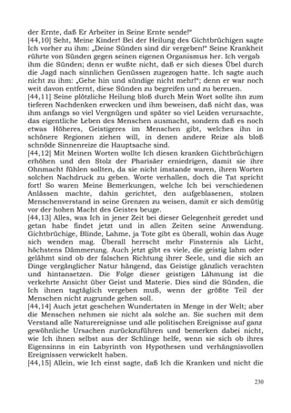der Ernte, daß Er Arbeiter in Seine Ernte sende!“
[44,10] Seht, Meine Kinder! Bei der Heilung des Gichtbrüchigen sagte
Ich vorher zu ihm: „Deine Sünden sind dir vergeben!“ Seine Krankheit
rührte von Sünden gegen seinen eigenen Organismus her. Ich vergab
ihm die Sünden; denn er wußte nicht, daß er sich dieses Übel durch
die Jagd nach sinnlichen Genüssen zugezogen hatte. Ich sagte auch
nicht zu ihm: „Gehe hin und sündige nicht mehr!“; denn er war noch
weit davon entfernt, diese Sünden zu begreifen und zu bereuen.
[44,11] Seine plötzliche Heilung bloß durch Mein Wort sollte ihn zum
tieferen Nachdenken erwecken und ihm beweisen, daß nicht das, was
ihm anfangs so viel Vergnügen und später so viel Leiden verursachte,
das eigentliche Leben des Menschen ausmacht, sondern daß es noch
etwas Höheres, Geistigeres im Menschen gibt, welches ihn in
schönere Regionen ziehen will, in denen andere Reize als bloß
schnöde Sinnenreize die Hauptsache sind.
[44,12] Mit Meinen Worten wollte Ich diesen kranken Gichtbrüchigen
erhöhen und den Stolz der Pharisäer erniedrigen, damit sie ihre
Ohnmacht fühlen sollten, da sie nicht imstande waren, ihren Worten
solchen Nachdruck zu geben. Worte verhallen, doch die Tat spricht
fort! So waren Meine Bemerkungen, welche Ich bei verschiedenen
Anlässen machte, dahin gerichtet, den aufgeblasenen, stolzen
Menschenverstand in seine Grenzen zu weisen, damit er sich demütig
vor der hohen Macht des Geistes beuge.
[44,13] Alles, was Ich in jener Zeit bei dieser Gelegenheit geredet und
getan habe findet jetzt und in allen Zeiten seine Anwendung.
Gichtbrüchige, Blinde, Lahme, ja Tote gibt es überall, wohin das Auge
sich wenden mag. Überall herrscht mehr Finsternis als Licht,
höchstens Dämmerung. Auch jetzt gibt es viele, die geistig lahm oder
gelähmt sind ob der falschen Richtung ihrer Seele, und die sich an
Dinge vergänglicher Natur hängend, das Geistige gänzlich verachten
und hintansetzen. Die Folge dieser geistigen Lähmung ist die
verkehrte Ansicht über Geist und Materie. Dies sind die Sünden, die
Ich ihnen tagtäglich vergeben muß, wenn der größte Teil der
Menschen nicht zugrunde gehen soll.
[44,14] Auch jetzt geschehen Wundertaten in Menge in der Welt; aber
die Menschen nehmen sie nicht als solche an. Sie suchen mit dem
Verstand alle Naturereignisse und alle politischen Ereignisse auf ganz
gewöhnliche Ursachen zurückzuführen und bemerken dabei nicht,
wie Ich ihnen selbst aus der Schlinge helfe, wenn sie sich ob ihres
Eigensinns in ein Labyrinth von Hypothesen und verhängnisvollen
Ereignissen verwickelt haben.
[44,15] Allein, wie Ich einst sagte, daß Ich die Kranken und nicht die

                                                                    230
 