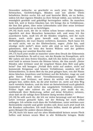 Gesunden aufsuche, so geschieht es auch jetzt. Die Kranken,
Schwachen, Gichtbrüchigen, Blinden und mit allerlei Übeln
behafteten Seelen suche Ich auf und bestrebe Mich, sie zu heilen,
indem Ich ihre eigenen Sünden zu ihrer Schule wähle, aus welcher sie
womöglich gestärkt und gekräftigt hervorgehen sollen. So manchen
heile Ich, weil er festen Glauben hat. Ich bringe ihn in Verhältnisse,
die ihm Zeit geben, über seine Lebensbahn und über seine Irrtümer
nachzudenken und sie zu berichtigen.
[44,16] Auch euch, die ihr in vielem schon besser erkennt, was Ich
eigentlich mit dem Menschen bezwecken will, und wozu Ich ihn
auserkoren habe, muß Ich oft die Sünden vergeben, weil ihr euch
dessen noch nicht ganz bewußt seid, woher so manche
Mißhelligkeiten, die euer Dasein verbittern, kommen. Noch kann Ich
zu euch nicht, wie zu der Ehebrecherin, sagen: „Gehe hin, und
sündige nicht mehr!“; denn nicht alle sind so weit zur Einsicht
gekommen, daß sie trotz des besten Willens und der größten
Aufopferung nur unnütze Knechte sind.
[44,17] Auch jetzt seufzt so mancher unter dem Druck der Erkenntnis
seiner Schwächen. So soll er nur, wie der Kranke im Evangelium, sich
Mir nahen mit dem festen Glauben, daß Ich ihn heilen werde, und er
wird bald in seinem Innern die Stimme hören, die ihm zuruft: „Deine
Sünden oder lrrtümer sind dir vergeben! Nimm dein Bett und gehe
heim!“ Das will besagen: „Verlaß dich nicht auf andere, nicht auf
kommende Ereignisse und bessere Verhältnisse, sondern wirf die
Schwachheiten, in deren Bett du bis jetzt gelegen hast, von dir! Nimm
deine falschen Ansichten und Irrtümer auf die Schulter, trage sie und
gehe festen Fußes deiner Vervollkommnung entgegen! Deine
Ansichten und Irrtümer, auf denen du seither wie ein Kranker
gelegen bist, sollen dich, da dir jetzt leichter ist, nicht auf dem Weg
nach vorwärts hindern, und du wirst sie fortschreitend auch gänzlich
loswerden! Nur muß vorher das umgekehrte Verhältnis eintreten.
Früher lagst oder ruhtest du auf ihnen, jetzt mußt du sie,
wohlbewußt ihrer Bedeutung, selbst auf deine Schultern nehmen,
ohne daß sie dir infolge ihrer Schwere lästig werden dürfen.“
[44,18] So sollt auch ihr, die Ich vor vielen bevorzugt und mit Meiner
Lehre vertraut gemacht habe, mit der Heilung bei euch selbst
anfangen. Ich schicke euch dazu die Verhältnisse, unter welchen eure
Seelenstärke erprobt und geübt werden soll; denn auch jetzt muß Ich
die Kranken aufsuchen. Ich muß ihnen helfen, damit sie geheilt als
gutes Beispiel für andere dienen können.
[44,19] Auch Ich kann auf ein altes Sündenkleid keinen neuen Fleck
heften und keinen neuen Most in alte Schläuche bringen. Beide

                                                                    231
 