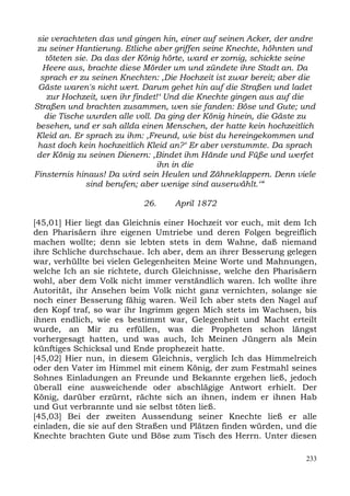 sie verachteten das und gingen hin, einer auf seinen Acker, der andre
 zu seiner Hantierung. Etliche aber griffen seine Knechte, höhnten und
   töteten sie. Da das der König hörte, ward er zornig, schickte seine
  Heere aus, brachte diese Mörder um und zündete ihre Stadt an. Da
  sprach er zu seinen Knechten: ,Die Hochzeit ist zwar bereit; aber die
 Gäste waren's nicht wert. Darum gehet hin auf die Straßen und ladet
    zur Hochzeit, wen ihr findet!‘ Und die Knechte gingen aus auf die
Straßen und brachten zusammen, wen sie fanden: Böse und Gute; und
   die Tische wurden alle voll. Da ging der König hinein, die Gäste zu
besehen, und er sah allda einen Menschen, der hatte kein hochzeitlich
Kleid an. Er sprach zu ihm: ,Freund, wie bist du hereingekommen und
 hast doch kein hochzeitlich Kleid an?‘ Er aber verstummte. Da sprach
der König zu seinen Dienern: ,Bindet ihm Hände und Füße und werfet
                                ihn in die
Finsternis hinaus! Da wird sein Heulen und Zähneklappern. Denn viele
              sind berufen; aber wenige sind auserwählt.‘“

                           26.     April 1872

[45,01] Hier liegt das Gleichnis einer Hochzeit vor euch, mit dem Ich
den Pharisäern ihre eigenen Umtriebe und deren Folgen begreiflich
machen wollte; denn sie lebten stets in dem Wahne, daß niemand
ihre Schliche durchschaue. Ich aber, dem an ihrer Besserung gelegen
war, verhüllte bei vielen Gelegenheiten Meine Worte und Mahnungen,
welche Ich an sie richtete, durch Gleichnisse, welche den Pharisäern
wohl, aber dem Volk nicht immer verständlich waren. Ich wollte ihre
Autorität, ihr Ansehen beim Volk nicht ganz vernichten, solange sie
noch einer Besserung fähig waren. Weil Ich aber stets den Nagel auf
den Kopf traf, so war ihr Ingrimm gegen Mich stets im Wachsen, bis
ihnen endlich, wie es bestimmt war, Gelegenheit und Macht erteilt
wurde, an Mir zu erfüllen, was die Propheten schon längst
vorhergesagt hatten, und was auch, Ich Meinen Jüngern als Mein
künftiges Schicksal und Ende prophezeit hatte.
[45,02] Hier nun, in diesem Gleichnis, verglich Ich das Himmelreich
oder den Vater im Himmel mit einem König, der zum Festmahl seines
Sohnes Einladungen an Freunde und Bekannte ergehen ließ, jedoch
überall eine ausweichende oder abschlägige Antwort erhielt. Der
König, darüber erzürnt, rächte sich an ihnen, indem er ihnen Hab
und Gut verbrannte und sie selbst töten ließ.
[45,03] Bei der zweiten Aussendung seiner Knechte ließ er alle
einladen, die sie auf den Straßen und Plätzen finden würden, und die
Knechte brachten Gute und Böse zum Tisch des Herrn. Unter diesen

                                                                    233
 