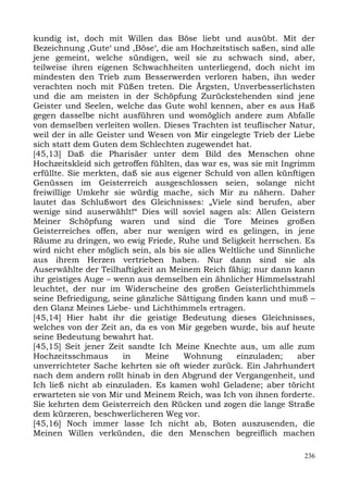 kundig ist, doch mit Willen das Böse liebt und ausübt. Mit der
Bezeichnung ,Gute‘ und ,Böse‘, die am Hochzeitstisch saßen, sind alle
jene gemeint, welche sündigen, weil sie zu schwach sind, aber,
teilweise ihren eigenen Schwachheiten unterliegend, doch nicht im
mindesten den Trieb zum Besserwerden verloren haben, ihn weder
verachten noch mit Füßen treten. Die Ärgsten, Unverbesserlichsten
und die am meisten in der Schöpfung Zurückstehenden sind jene
Geister und Seelen, welche das Gute wohl kennen, aber es aus Haß
gegen dasselbe nicht ausführen und womöglich andere zum Abfalle
von demselben verleiten wollen. Dieses Trachten ist teuflischer Natur,
weil der in alle Geister und Wesen von Mir eingelegte Trieb der Liebe
sich statt dem Guten dem Schlechten zugewendet hat.
[45,13] Daß die Pharisäer unter dem Bild des Menschen ohne
Hochzeitskleid sich getroffen fühlten, das war es, was sie mit Ingrimm
erfüllte. Sie merkten, daß sie aus eigener Schuld von allen künftigen
Genüssen im Geisterreich ausgeschlossen seien, solange nicht
freiwillige Umkehr sie würdig mache, sich Mir zu nähern. Daher
lautet das Schlußwort des Gleichnisses: „Viele sind berufen, aber
wenige sind auserwählt!“ Dies will soviel sagen als: Allen Geistern
Meiner Schöpfung waren und sind die Tore Meines großen
Geisterreiches offen, aber nur wenigen wird es gelingen, in jene
Räume zu dringen, wo ewig Friede, Ruhe und Seligkeit herrschen. Es
wird nicht eher möglich sein, als bis sie alles Weltliche und Sinnliche
aus ihrem Herzen vertrieben haben. Nur dann sind sie als
Auserwählte der Teilhaftigkeit an Meinem Reich fähig; nur dann kann
ihr geistiges Auge – wenn aus demselben ein ähnlicher Himmelsstrahl
leuchtet, der nur im Widerscheine des großen Geisterlichthimmels
seine Befriedigung, seine gänzliche Sättigung finden kann und muß –
den Glanz Meines Liebe- und Lichthimmels ertragen.
[45,14] Hier habt ihr die geistige Bedeutung dieses Gleichnisses,
welches von der Zeit an, da es von Mir gegeben wurde, bis auf heute
seine Bedeutung bewahrt hat.
[45,15] Seit jener Zeit sandte Ich Meine Knechte aus, um alle zum
Hochzeitsschmaus       in   Meine     Wohnung       einzuladen;    aber
unverrichteter Sache kehrten sie oft wieder zurück. Ein Jahrhundert
nach dem andern rollt hinab in den Abgrund der Vergangenheit, und
Ich ließ nicht ab einzuladen. Es kamen wohl Geladene; aber töricht
erwarteten sie von Mir und Meinem Reich, was Ich von ihnen forderte.
Sie kehrten dem Geisterreich den Rücken und zogen die lange Straße
dem kürzeren, beschwerlicheren Weg vor.
[45,16] Noch immer lasse Ich nicht ab, Boten auszusenden, die
Meinen Willen verkünden, die den Menschen begreiflich machen

                                                                    236
 