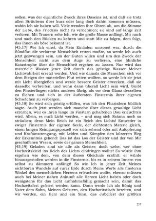 sollen, was der eigentliche Zweck ihres Daseins ist, und daß sie trotz
allen Sträubens über kurz oder lang doch dahin kommen müssen,
wohin Ich sie haben will. Viele wenden ihre Ohren ab, um die Stimme
der Liebe, des Friedens nicht zu vernehmen; sie sind auf lange Zeit
verloren. Mit Trauern sehe Ich, wie die große Masse anfängt, Mir nach
und nach den Rücken zu kehren und statt Mir zu folgen, dem folgt,
das ihnen als böse bekannt ist.
[45,17] Wie Ich einst, da Mein Einladen umsonst war, durch die
Sündflut die verlorene Menschheit retten mußte, so werde Ich auch
jetzt gezwungen sein, um der Guten willen und um den Zweck der
Menschheit nicht aus dem Auge zu verlieren, eine ähnliche
Katastrophe über die Menschheit ergehen zu lassen. Nur wird das
materielle Wasser jener Zeit durch das geistige Wasser Meiner
Lichtwahrheit ersetzt werden. Und wie damals die Menschen sich vor
dem Steigen der materiellen Flut retten wollten, so werde Ich sie jetzt
mit Licht übergießen und werde bessere Geister erwecken, daß sie
dasselbe verbreiten; und wenn dann überall Licht sein wird, bleibt
den Finsterlingen nichts anderes übrig, als vor dem Glanz desselben
zu fliehen und sich in der äußersten Finsternis ihrer eigenen
Schwächen zu verbergen.
[45,18] So wird sich geistig erfüllen, was Ich den Pharisäern bildlich
sagte. Auch jetzt werden sich manche über dieses gewaltige Licht
erzürnen, weil es ihren lange im Finstern gehaltenen Bau erleuchten
wird. Allein, es muß Licht werden, – und mag sich Satana noch so
sträuben; denn Mein Reich ist ein Reich des Lichts! Entweder in
ewiger Finsternis der eigenen Seele, der dichtesten Materie gleich,
einen langen Reinigungsprozeß vor sich sehend oder mit Aufopferung
und Kraftanstrengung, mit Leiden und Kämpfen den kürzeren Weg
der Erkenntnis gehend: Das ist das Los der Geister und der von Mir
geschaffenen Wesen, sowie der ganzen Menschheit.
[45,19] Geladen sind sie alle als Geister; doch wehe, wer ohne
Hochzeitskleid ins Reich des Lichts eindringen wollte! Es würde ihm
ergehen wie dem, von dem dieses Gleichnis erzählt: er würde
hinausgestoßen werden in die Finsternis, bis es in seinem Innern von
selbst zu dämmern anfängt! So wie Ich in jener Zeit Meines
sichtbaren Wandels auf eurer Erde durch Meine Worte alle finsteren
Winkel des menschlichen Herzens erleuchten wollte, ebenso müssen
auch bei Meiner nahen Ankunft alle Herzen Licht haben oder doch
wenigstens für das Licht aufnahmefähig gemacht sein, damit das
Hochzeitsfest gefeiert werden kann. Dann werde Ich als König und
Vater dem Sohn, Meinen Geistern, den Hochzeitstisch bereiten, und
wir werden, ein Herz und ein Sinn, das Jubelfest der größten

                                                                    237
 