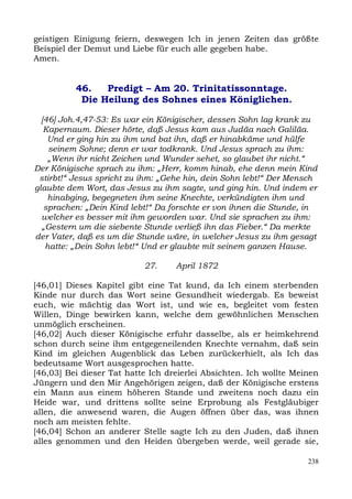 geistigen Einigung feiern, deswegen Ich in jenen Zeiten das größte
Beispiel der Demut und Liebe für euch alle gegeben habe.
Amen.


          46.   Predigt – Am 20. Trinitatissonntage.
           Die Heilung des Sohnes eines Königlichen.

  [46] Joh.4,47-53: Es war ein Königischer, dessen Sohn lag krank zu
   Kapernaum. Dieser hörte, daß Jesus kam aus Judäa nach Galiläa.
    Und er ging hin zu ihm und bat ihn, daß er hinabkäme und hülfe
    seinem Sohne; denn er war todkrank. Und Jesus sprach zu ihm:
    „Wenn ihr nicht Zeichen und Wunder sehet, so glaubet ihr nicht.“
Der Königische sprach zu ihm: „Herr, komm hinab, ehe denn mein Kind
 stirbt!“ Jesus spricht zu ihm: „Gehe hin, dein Sohn lebt!“ Der Mensch
glaubte dem Wort, das Jesus zu ihm sagte, und ging hin. Und indem er
    hinabging, begegneten ihm seine Knechte, verkündigten ihm und
   sprachen: „Dein Kind lebt!“ Da forschte er von ihnen die Stunde, in
  welcher es besser mit ihm geworden war. Und sie sprachen zu ihm:
  „Gestern um die siebente Stunde verließ ihn das Fieber.“ Da merkte
der Vater, daß es um die Stunde wäre, in welcher Jesus zu ihm gesagt
   hatte: „Dein Sohn lebt!“ Und er glaubte mit seinem ganzen Hause.

                           27.     April 1872

[46,01] Dieses Kapitel gibt eine Tat kund, da Ich einem sterbenden
Kinde nur durch das Wort seine Gesundheit wiedergab. Es beweist
euch, wie mächtig das Wort ist, und wie es, begleitet vom festen
Willen, Dinge bewirken kann, welche dem gewöhnlichen Menschen
unmöglich erscheinen.
[46,02] Auch dieser Königische erfuhr dasselbe, als er heimkehrend
schon durch seine ihm entgegeneilenden Knechte vernahm, daß sein
Kind im gleichen Augenblick das Leben zurückerhielt, als Ich das
bedeutsame Wort ausgesprochen hatte.
[46,03] Bei dieser Tat hatte Ich dreierlei Absichten. Ich wollte Meinen
Jüngern und den Mir Angehörigen zeigen, daß der Königische erstens
ein Mann aus einem höheren Stande und zweitens noch dazu ein
Heide war, und drittens sollte seine Erprobung als Festgläubiger
allen, die anwesend waren, die Augen öffnen über das, was ihnen
noch am meisten fehlte.
[46,04] Schon an anderer Stelle sagte Ich zu den Juden, daß ihnen
alles genommen und den Heiden übergeben werde, weil gerade sie,

                                                                    238
 
