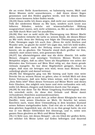 die an erster Stelle Auserkorenen, so halsstarrig waren, Mich und
Meine Mission nicht anzuerkennen, – daß ihnen dieser Segen
genommen und den Heiden gegeben werde, weil bei diesen Meine
Lehre einen besseren Acker finden werde.
[46,05] Dann wollte Ich ihnen zeigen, daß nicht nur unverständliches
Volk der niedersten Klasse zu Mir kam, sondern auch Leute aus
höheren     Ständen,     welche    mit   wissenschaftlicher    Bildung
ausgezeichnet waren, sich nicht schämten, zu Mir zu eilen und Mich
um Hilfe durch Wort und Tat anzuflehen.
[46,06] Hier war es wohl nicht die Überzeugung von Meiner Macht
allein, sondern vielmehr die Liebe zu seinem Kinde, die diesen Römer
zu Mir trieb; denn der Heilung erst folgte die Überzeugung auf dem
Fuße. Deswegen sagte Ich auch ihm: „Wenn ihr nicht Zeichen und
Wunder seht, so glaubt ihr nicht!“ Ich sagte das, weil Ich wohl wußte,
daß dieser Mann nach der Heilung seines Kindes nicht anders
konnte, als zu glauben. Die Tatsache stand doch greifbar vor ihm,
nämlich: statt seines toten, sein genesenes Kind.
[46,07] Am allerwichtigsten aber war die dritte Absicht. Ich wollte
Meinen Jüngern und sonstigen Verehrern Meines Wortes mit
Beispielen zeigen, daß zu allen Taten als Hauptfaktor von seiten der
Bittenden das Vertrauen auf Mein Wort nötig sei, das ihnen gerade
vielmals mangelte. So war diese Begebenheit geeignet, ihnen zu
zeigen, daß man nie betrogen sein wird, wenn man Meinem Wort
unbedingt glaubt und darauf vertraut.
[46,08] Der Königische ging von Mir hinweg und hatte eine weite
Strecke bis zu seinem Hause zu gehen; aber er verließ Mich mit dem
festen Vertrauen, daß sein Sohn leben müsse, weil Ich ihm sagte:
„Dein Sohn lebt!“ Eben dieses Vertrauen auf Meine Worte und dieses
feste Glauben, das möglich sein kann und stets vorhanden sein soll,
wollte Ich Meinen Jüngern und Zuhörern durch eine Tat zeigen.
[46,09] So war diese Tat für Meine Umgebung fruchtbringend; denn
Ich unterließ nicht, ihr diese drei Gründe und Meine damit
verbundenen Absichten auseinanderzusetzen.
[46,10] Zweifler gab es auch dort; ja selbst dieser Königische war ein
Zweifler, trotz seines Glaubens an Mich. Er forschte bei seinen
Knechten nach, wann diese Umwandlung in dem kranken Zustand
seines Sohnes stattgefunden habe. Und erst als er erfuhr, daß es in
dem gleichen Augenblick war, als Ich es zu ihm gesagt hatte, da erst
war er von Meiner Göttlichkeit fest überzeugt, und er, sowie sein
ganzes Haus glaubten an Mich und Meine Sendung.
[46,11] Seht nun, wie dieses Beispiel – als ein Glied der großen Kette,
mit welcher Ich Meine Lehre auf Erden befestigen und dauernd

                                                                    239
 
