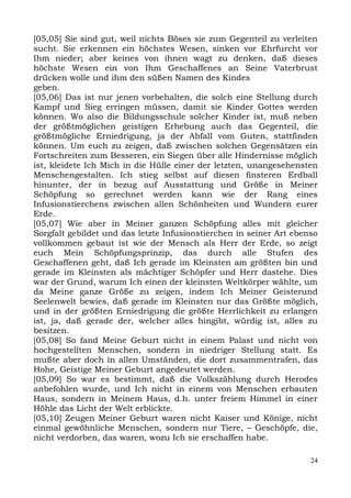 [05,05] Sie sind gut, weil nichts Böses sie zum Gegenteil zu verleiten
sucht. Sie erkennen ein höchstes Wesen, sinken vor Ehrfurcht vor
Ihm nieder; aber keines von ihnen wagt zu denken, daß dieses
höchste Wesen ein von Ihm Geschaffenes an Seine Vaterbrust
drücken wolle und ihm den süßen Namen des Kindes
geben.
[05,06] Das ist nur jenen vorbehalten, die solch eine Stellung durch
Kampf und Sieg erringen müssen, damit sie Kinder Gottes werden
können. Wo also die Bildungsschule solcher Kinder ist, muß neben
der größtmöglichen geistigen Erhebung auch das Gegenteil, die
größtmögliche Erniedrigung, ja der Abfall vom Guten, stattfinden
können. Um euch zu zeigen, daß zwischen solchen Gegensätzen ein
Fortschreiten zum Besseren, ein Siegen über alle Hindernisse möglich
ist, kleidete Ich Mich in die Hülle einer der letzten, unangesehensten
Menschengestalten. Ich stieg selbst auf diesen finsteren Erdball
hinunter, der in bezug auf Ausstattung und Größe in Meiner
Schöpfung so gerechnet werden kann wie der Rang eines
Infusionstierchens zwischen allen Schönheiten und Wundern eurer
Erde.
[05,07] Wie aber in Meiner ganzen Schöpfung alles mit gleicher
Sorgfalt gebildet und das letzte Infusionstierchen in seiner Art ebenso
vollkommen gebaut ist wie der Mensch als Herr der Erde, so zeigt
euch Mein Schöpfungsprinzip, das durch alle Stufen des
Geschaffenen geht, daß Ich gerade im Kleinsten am größten bin und
gerade im Kleinsten als mächtiger Schöpfer und Herr dastehe. Dies
war der Grund, warum Ich einen der kleinsten Weltkörper wählte, um
da Meine ganze Größe zu zeigen, indem Ich Meiner Geisterund
Seelenwelt bewies, daß gerade im Kleinsten nur das Größte möglich,
und in der größten Erniedrigung die größte Herrlichkeit zu erlangen
ist, ja, daß gerade der, welcher alles hingibt, würdig ist, alles zu
besitzen.
[05,08] So fand Meine Geburt nicht in einem Palast und nicht von
hochgestellten Menschen, sondern in niedriger Stellung statt. Es
mußte aber doch in allen Umständen, die dort zusammentrafen, das
Hohe, Geistige Meiner Geburt angedeutet werden.
[05,09] So war es bestimmt, daß die Volkszählung durch Herodes
anbefohlen wurde, und Ich nicht in einem von Menschen erbauten
Haus, sondern in Meinem Haus, d.h. unter freiem Himmel in einer
Höhle das Licht der Welt erblickte.
[05,10] Zeugen Meiner Geburt waren nicht Kaiser und Könige, nicht
einmal gewöhnliche Menschen, sondern nur Tiere, – Geschöpfe, die,
nicht verdorben, das waren, wozu Ich sie erschaffen habe.

                                                                     24
 