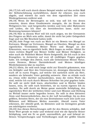 [46,17] Ich will euch durch dieses Beispiel wieder auf das rechte Maß
der Selbstschätzung zurückführen, damit ihr erkennt, was euch
abgeht, und wieweit ihr noch von dem eigentlichen Ziel eines
Wiedergeborenen entfernt seid.
[46,18] Wenn ihr Bevorzugten so seid, was soll Ich von denen
erwarten, denen diese Gnadenworte mangeln, die im Strom des
Weltgewirrs hin- und hergeworfen werden und trotz aller Mahnworte
und Leiden, die Ich über sie hereinbrechen lasse, nicht zur
Besinnung kommen können?
[46,19] Hier in diesem Wort will Ich euch zeigen, wo der Grenzstein
des Fragens an Mich sein sollte, damit ihr nicht bei jeder Gelegenheit
fragt und von Mir Bescheid haben wollt.
[46,20] Jede Frage von euch an Mich ist ein Beweis von Mangel an
Zutrauen, Mangel an Vertrauen, Mangel an Glauben, Mangel an dem
eigentlichen Verständnis Meiner Worte und Mangel an der
Erkenntnis, was es eigentlich heißt, Mich fragen zu wollen. Hättet ihr
einen rechten Begriff von Meiner Größe und Meiner Heiligkeit, so
wäre auch die Wahrheit Meiner Worte festgestellt, die Ich euch in den
Evangelien, in Antworten auf eure oft einfältigen Fragen gegeben
habe. Ich verfolgte den Zweck, euch alle Geheimnisse Meiner Natur,
eures Herzens, Meiner Darniederkunft und Meines künftigen
Wiederkommens klar zu machen.
[46,21] Allein, ihr seid noch lange nicht zur Einsicht gekommen, was
ein Schöpfer und Herr des Universums ist, deswegen übernehmt ihr
euch oft in euren Fragen, auf welche Ich natürlich nicht als Herr,
sondern als liebender Vater geduldig antworte. Aber es stünde euch
zu, etwas reifer darüber nachzudenken, wozu die vielen Worte da
sind, welche Ich euch durch Meinen Schreiber bis jetzt gegeben habe.
Ihr sollt sie nicht bloß lesen, abschreiben und in Bücher binden
lassen, nein, ihr sollt euch bestreben, sie zu eurem eigenen Ich zu
machen. Ihr sollt durch sie Meine ganze materielle Schöpfung, den
eigentlichen Wert der weltlichen Güter und eure Mission und Stellung
im Weltall immer mehr begreifen lernen. Ihr sollt in dem kleinsten
Atom und Sonnenstäubchen, das in der Luft herumfliegt, bis zu dem
größten, fernsten Stern, der als eine Zentralsonne euch sein Licht aus
Millionen und Millionen Meilen zusendet, überall euern Vater
erkennen, der obwohl groß, im Kleinsten und im Geringsten gerade
am mächtigsten erscheint.
[46,22] Aus diesen Betrachtungen sollt ihr den Beweis schöpfen, daß
Seine Wort gerade so wahr und wirkend sind wie die Sprache Seiner
Schöpfung, und wie Er so groß, unermeßlich, gut und liebend ist.
Seinen Versprechungen und Verheißungen muß der größte Glaube

                                                                   241
 