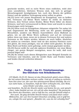 geschenkt werden, weil es nicht Worte eines endlichen, wohl aber
eines unendlichen, höchsten Wesens sind, das sich in geringer
Menschengestalt herabgelassen hat, euch den Beweis der größten
Demut und der größten Verleugnung seiner selbst zu geben.
[46,23] Lernt von jenem Hauptmann im Evangelium, was es heißen
will, Vertrauen auf Meine Worte haben! Er stellte im höchsten
Schmerz, dem Verlust seines Kindes, Meine Worte höher als diesen
Schmerz, warf sich vertrauensvoll in Meine Arme und wurde in seinen
Erwartungen nicht betrogen.
[46,24] Diese euch im Evangelium Johannes mitgeteilte Tat nahm Ich
zum Gegenstand der Belehrung, nicht um der ganzen künftigen
Menschheit, sondern um Meinen Auserwählten einen Maßstab zu
geben, wie sie alle Meine Worte auffassen und auf sie vertrauen
sollen; denn nur dann, wenn sie in diesem Vertrauen fest und wahres
Zutrauen zu Mir haben werden, können sie auch hoffen, ähnliches
bei andern zu erwecken. Sonst sind sie den meisten Priestern eurer
Zeit gleich, die etwas predigen, was sie selbst nicht glauben. So kann
Mein Reich auf Erden nicht gefestigt, nicht einmal gegründet werden.
[46,25] Zuerst müßt ihr und alle späteren Erwählten, wie einst Meine
Jünger, mit gutem Beispiel vorangehen, wenn ihr wollt, daß euch
jemand folgen soll!
[46,26] So nehmt euch diesen Königischen zum Beispiel! Erstarkt im
Vertrauen und Glauben, und ihr werdet Ruhe und Frieden haben
und beides überall verbreiten können!

Amen.


          47.    Predigt – Am 21. Trinitatissonntage.
                Das Gleichnis vom Schalksknecht.

 [47] Matth.18,23-35: Darum ist das Himmelreich gleich einem König,
der mit seinen Knechten rechnen wollte. Und als er anfing zu rechnen,
 kam ihm einer vor, der war ihm zehntausend Pfund schuldig. Da er's
 nun nicht hatte, zu bezahlen, hieß der Herr verkaufen ihn, sein Weib,
                  seine Kinder und alles, was er hatte,
und bezahlen. Da fiel der Knecht nieder und betete ihn an, und sprach:
 „Herr, habe Geduld mit mir, ich will dir alles bezahlen!“ Da jammerte
 den Herrn des Knechtes, und er ließ ihn los, und die Schuld erließ er
   ihm auch. Da ging derselbe Knecht hinaus und fand einen seiner
 Mitknechte, der war ihm hundert Groschen schuldig; und er griff ihn
 an, würgte ihn und sprach: „Bezahle mir, was du mir schuldig bist!“

                                                                   242
 