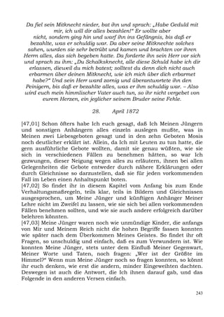 Da fiel sein Mitknecht nieder, bat ihn und sprach: „Habe Geduld mit
              mir, ich will dir alles bezahlen!“ Er wollte aber
     nicht, sondern ging hin und warf ihn ins Gefängnis, bis daß er
   bezahlte, was er schuldig war. Da aber seine Mitknechte solches
  sahen, wurden sie sehr betrübt und kamen und brachten vor ihren
Herrn alles, das sich begeben hatte. Da forderte ihn sein Herr vor sich
und sprach zu ihm: „Du Schalksknecht, alle diese Schuld habe ich dir
   erlassen, dieweil du mich batest; solltest du denn dich nicht auch
  erbarmen über deinen Mitknecht, wie ich mich über dich erbarmet
    habe?“ Und sein Herr ward zornig und überantwortete ihn den
 Peinigern, bis daß er bezahlte alles, was er ihm schuldig war. – Also
wird euch mein himmlischer Vater auch tun, so ihr nicht vergebet von
         eurem Herzen, ein jeglicher seinem Bruder seine Fehle.

                           28.     April 1872

[47,01] Schon öfters habe Ich euch gesagt, daß Ich Meinen Jüngern
und sonstigen Anhängern alles einzeln auslegen mußte, was in
Meinen zwei Liebesgeboten gesagt und in den zehn Geboten Mosis
noch deutlicher erklärt ist. Allein, da Ich mit Leuten zu tun hatte, die
gern ausführliche Gebote wollten, damit sie genau wüßten, wie sie
sich in verschiedenen Fällen zu benehmen hätten, so war Ich
gezwungen, dieser Neigung wegen alles zu erläutern, ihnen bei allen
Gelegenheiten die Gebote entweder durch nähere Erklärungen oder
durch Gleichnisse so darzustellen, daß sie für jeden vorkommenden
Fall im Leben einen Anhaltspunkt boten.
[47,02] So findet ihr in diesem Kapitel vom Anfang bis zum Ende
Verhaltungsmaßregeln, teils klar, teils in Bildern und Gleichnissen
ausgesprochen, um Meine Jünger und künftigen Anhänger Meiner
Lehre nicht im Zweifel zu lassen, wie sie sich bei allen vorkommenden
Fällen benehmen sollten, und wie sie auch andere erfolgreich darüber
belehren könnten.
[47,03] Meine Jünger waren noch wie unmündige Kinder, die anfangs
von Mir und Meinem Reich nicht die hohen Begriffe fassen konnten
wie später nach dem Überkommen Meines Geistes. So findet ihr oft
Fragen, so unschuldig und einfach, daß es zum Verwundern ist. Wie
konnten Meine Jünger, stets unter dem Einfluß Meiner Gegenwart,
Meiner Worte und Taten, noch fragen: „Wer ist der Größte im
Himmel?“ Wenn nun Meine Jünger noch so fragen konnten, so könnt
ihr euch denken, wie erst die andern, minder Eingeweihten dachten.
Deswegen ist auch die Antwort, die Ich ihnen darauf gab, und das
Folgende in den anderen Versen einfach.

                                                                     243
 