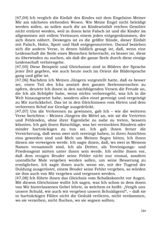 [47,04] Ich verglich die Einfalt des Kindes mit dem Engelsinn Meiner
Mir am nächsten stehenden Wesen. Wie Meine Engel nicht beleidigt
werden sollen, so sollen auch die an Kindeseinfalt reichen Gemüter
nicht erzürnt werden, weil in ihnen kein Falsch ist und die Kinder im
allgemeinen mit vollem Vertrauen einem jeden entgegenkommen, der
sich ihnen nähert. Deswegen ist es die größte Sünde, dieser Einfalt
mit Falsch, Hohn, Spott und Haß entgegenzutreten. Darauf beziehen
sich die andern Verse, in denen bildlich gesagt ist, daß, wenn eine
Leidenschaft die Seele eines Menschen beherrscht, es besser ist, diese
zu überwinden zu suchen, als daß die ganze Seele durch diese einzige
Leidenschaft verlorengehe.
[47,05] Diese Beispiele und Gleichnisse sind in Bildern der Sprache
jener Zeit gegeben, wie auch heute noch im Orient die Bildersprache
gang und gäbe ist.
[47,06] Nachdem Ich Meinen Jüngern vorgestellt hatte, daß es besser
sei, einen Teil des Ichs anstatt den ganzen Seelenmenschen zu
opfern, deutete Ich ihnen in den nachfolgenden Versen die Freude an,
die Ich als Schöpfer habe, wenn nichts verlorengeht, was Ich in die
Welt hinausgesetzt habe, sondern alles einst gereinigt und vergeistigt
zu Mir zurückkehrt. Das ist in den Gleichnissen vom Hirten und dem
verlorenen Schaf zur Genüge ausgedrückt.
[47,07] Um die Verlorenen zu gewinnen, gab Ich – wie die weiteren
Verse berichten – Meinen Jüngern die Mittel an, wie sie die Verirrten
und Fehlenden, ohne ihrer Eigenliebe zu nahe zu treten, bessern
könnten. Ich gab ihnen Ratschläge, was bei verstockten Sündern oder
minder hartnäckigen zu tun sei. Ich gab ihnen ferner die
Versicherung, daß wenn zwei sich vereinigt haben, in ihren Ansichten
eins geworden sind und Mich um Meinen Segen bitten, Ich ihnen
diesen nie verweigern werde. Ich sagte ihnen, daß, wo zwei in Meinem
Namen versammelt sind, Ich als Dritter, als Vereinigungs- und
Friedensgeist mitten unter ihnen sein werde. Ich stellte ihnen vor,
daß dem reuigen Bruder seine Fehler nicht nur einmal, sondern
unendliche Male vergeben werden sollen, um seine Besserung zu
ermöglichen. Ich sagte ihnen auch: wenn sie, mit der Tugend der
Duldung ausgerüstet, einem Bruder seine Fehler vergeben, so würden
sie ihm auch von Mir vergeben und vergessen werden.
[47,08] Ich führte ihnen das Gleichnis vom Schalksknecht vor Augen.
Mit diesem Gleichnisse wollte Ich sagen, was Ich schon in dem ihnen
von Mir hinterlassenen Gebet lehrte, in welchem es heißt: „Vergib uns
unsere Schuld, wie auch wir vergeben unsern Schuldigern!“, – daß sie
in hartnäckigen Fällen nicht die Geduld verlieren, nicht verdammen,
wo sie verzeihen, nicht fluchen, wo sie segnen sollten.

                                                                   244
 