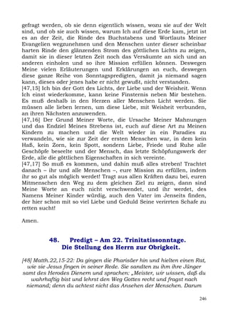 gefragt werden, ob sie denn eigentlich wissen, wozu sie auf der Welt
sind, und ob sie auch wissen, warum Ich auf diese Erde kam, jetzt ist
es an der Zeit, die Rinde des Buchstabens und Wortlauts Meiner
Evangelien wegzunehmen und den Menschen unter dieser scheinbar
harten Rinde den glänzenden Strom des göttlichen Lichts zu zeigen,
damit sie in dieser letzten Zeit noch das Versäumte an sich und an
anderen einholen und so ihre Mission erfüllen können. Deswegen
Meine vielen Erläuterungen und Erklärungen an euch, deswegen
diese ganze Reihe von Sonntagspredigten, damit ja niemand sagen
kann, dieses oder jenes habe er nicht gewußt, nicht verstanden.
[47,15] Ich bin der Gott des Lichts, der Liebe und der Weisheit. Wenn
Ich einst wiederkomme, kann keine Finsternis neben Mir bestehen.
Es muß deshalb in den Herzen aller Menschen Licht werden. Sie
müssen alle lieben lernen, um diese Liebe, mit Weisheit verbunden,
an ihren Nächsten anzuwenden.
[47,16] Der Grund Meiner Worte, die Ursache Meiner Mahnungen
und das Endziel Meines Strebens ist, euch auf diese Art zu Meinen
Kindern zu machen und die Welt wieder in ein Paradies zu
verwandeln, wie sie zur Zeit der ersten Menschen war, in dem kein
Haß, kein Zorn, kein Spott, sondern Liebe, Friede und Ruhe alle
Geschöpfe beseelte und der Mensch, das letzte Schöpfungswerk der
Erde, alle die göttlichen Eigenschaften in sich vereinte.
[47,17] So muß es kommen, und dahin muß alles streben! Trachtet
danach – ihr und alle Menschen –, eure Mission zu erfüllen, indem
ihr so gut als möglich werdet! Tragt aus allen Kräften dazu bei, euren
Mitmenschen den Weg zu dem gleichen Ziel zu zeigen, dann sind
Meine Worte an euch nicht verschwendet, und ihr werdet, des
Namens Meiner Kinder würdig, auch den Vater im Jenseits finden,
der hier schon mit so viel Liebe und Geduld Seine verirrten Schafe zu
retten sucht!

Amen.


          48.     Predigt – Am 22. Trinitatissonntage.
                Die Stellung des Herrn zur Obrigkeit.

[48] Matth.22,15-22: Da gingen die Pharisäer hin und hielten einen Rat,
  wie sie Jesus fingen in seiner Rede. Sie sandten zu ihm ihre Jünger
samt des Herodes Dienern und sprachen: „Meister, wir wissen, daß du
    wahrhaftig bist und lehrst den Weg Gottes recht und fragst nach
  niemand; denn du achtest nicht das Ansehen der Menschen. Darum

                                                                    246
 