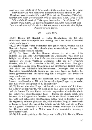 sage uns, was dünkt dich? Ist es recht, daß man dem Kaiser Zins gebe
   oder nicht?“ Da nun Jesus ihre Schalkheit merkte, sprach er: „Ihr
 Heuchler, was versuchet ihr mich? Weist mir die Zinsmünze!“ Und sie
reichten ihm einen Groschen dar. Und er sprach zu ihnen: „Wes ist das
   Bild und die Überschrift?“ Sie sprachen zu ihm: „Des Kaisers.“ Da
  sprach er zu ihnen: „So gebet dem Kaiser, was des Kaisers ist, und
 Gott, was Gottes ist!“ Da sie das hörten, verwunderten sie sich, ließen
                         ihn und gingen davon.

                            29.     April 1872

[48,01] Dieses 22. Kapitel ist voller Gleichnisse, die Ich den
Pharisäern und Schriftgelehrten vortrug, um allen ihren Einwürfen
richtig zu begegnen.
[48,02] Die obigen Verse behandeln eine jener Fallen, welche Mir die
Pharisäer legten, um Mich durch eine unvorsichtige Antwort der
Obrigkeit überliefern zu können.
[48,03] Die Römer, als ihre Herren, kümmerten sich um nichts
anderes als um ihre Oberherrschaft im Judenland; was aber die
Religion der Juden und ihre Reformatoren – seien es Propheten oder
Prediger, wie Mein Vorläufer Johannes oder gar der erwartete
Messias, wie Ich ihn vorstellte – betrifft, so war ihnen dies ganz
gleichgültig, solange diese Neuerungen auf kirchlichem Gebiet blieben
und nicht ins Politische hinüberreichten. Deswegen war es den
Pharisäern hauptsächlich darum zu tun, eine Frage zu finden, bei
deren gewissenhafter Beantwortung Ich unmöglich das Politische
umgehen konnte.
[48,04] So sandten denn die Pharisäer ihre Jünger samt einigen
Dienern des Herodes zu Mir mit der zweideutigen Frage: „Ist es recht,
dem Kaiser den Zinsgroschen zu entrichten?“
[48,05] Es war dies eine Frage, bei der sie vermuteten, daß Ich ihnen
zur Antwort geben würde, vor allem gehe das Opfer des Tempels vor,
und die Steuer für den Kaiser sei eine ungerechte, durch die Macht
des Schwertes aufgedrungene Last. – Indem sie durch solch eine
Antwort die schlagendsten Beweise dafür in der Hand hätten, daß Ich
das Volk mit schlechten Erklärungen betöre und es feindlich gegen
die Regierung stimme, glaubten sie, Mich mit der Obrigkeit verwickeln
zu können. Damit aber nicht der Schein auf sie fiele und sie im Falle
des Leugnens Meinerseits auch Zeugen hätten, schickten sie Diener
des Herodes mit, welche Meine von ihnen erwarteten Aussagen
bestätigen sollten.
[48,06] Ich muß gestehen, die Frage war verfänglich. Da die Römer

                                                                     247
 