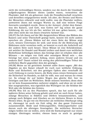 nicht die rechtmäßigen Herren, sondern nur die durch die Umstände
aufgedrungenen Besitzer dieses Landes waren, vermuteten die
Pharisäer, daß Ich als geborener Jude die Fremdherrschaft verachten
und derselben entgegentreten werde. Ich aber, der Herzen und Nieren
der Menschen erforscht und wohl wußte, was die Pharisäer wollten,
antwortete ihnen mit wenigen Worten so, daß eine weitere Frage
ihrerseits unmöglich wurde. Denn in der Antwort: „Gebet dem Kaiser,
was des Kaisers, und Gott, was Gottes ist!“ lag schon die ganze
Erklärung, die nur Ich als Der, welcher Ich war, geben konnte, – die
aber eben nicht die von ihnen erwartete Antwort war.
[48,07] Da Ich ihnen auf der Mir dargereichten Münze das Bildnis des
Kaisers und seine Überschrift gezeigt hatte, konnte Ich nicht anders
sprechen als: „Dieses Bildnis auf der einen Seite der Münze zeigt
euch, wessen Untertanen ihr seid; und wenn ihr die Bedeutung des
Bildnisses nicht verstehen wollt, so beweist es euch die Aufschrift auf
der andern Seite noch besser. Diese Münze ist eine Scheidemünze,
mit welcher ihr Handel und Wandel treiben und damit eure weltlichen
Bedürfnisse befriedigen könnt; das Geistige aber ist erhaben über alle
Münzen – sie mögen von Gold oder sonstigem Metall sein –, das
Geistige hat einen anderen Anfang, einen anderen Grund und ein
anderes Ziel!“ Damit schied Ich streng den pflichtmäßigen Tribut der
weltlichen Macht gegenüber dem der geistigen.
[48,08] Meine an sie gerichtete Antwort sollte ihnen sagen: „Mit den
Abgaben an den Kaiser erkauft ihr euch eure weltliche Ordnung,
Ruhe und Sicherheit; mit den geistigen Opfern aber verschafft ihr
euch Ordnung in eurem Innern, die Ruhe eines reinen Gewissens und
die Sicherheit im Handeln, so daß ihr wißt, was und warum ihr etwas
tut. So erlangt ihr auf beiden Wegen das gleiche Ziel, hier im
Geistigen und dort im Weltlichen. Beide müssen bestehen; denn ohne
sie ist kein Zusammenleben mehrerer möglich, und ohne sie ist nicht
klar ausgesprochen, was eigentlich das Wichtigere ist: die Schätze der
Welt oder die Schätze des Geistes.
[48,09] Was Ich zu den Pharisäern sprach, das hat auch für alle
späteren Zeiten seine Geltung gehabt und wird sie noch ferner haben,
solange Menschen in Städten und Dörfern beisammenleben, und
solange noch Religion und Glauben an ein höchstes Wesen in ihren
Herzen leben. So gut wie ein Herrscher als weltliches Oberhaupt nötig
ist, ebensogut ist auch ein Gott nötig, der das ganze Universum
zusammenhält. Beide sind Ordnungsstifter, Ordnungserhalter und
darum auch die alleinigen Gesetzgeber. Die weltlichen Herrscher
mögen heißen wie sie wollen, stets wird die Exekutivgewalt nur einem
einzigen übertragen werden; ebenso kann es auch in geistiger

                                                                    248
 