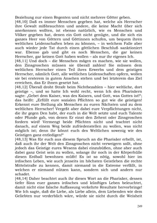 Beziehung nur einen Regenten und nicht mehrere Götter geben.
[48,10] Daß es immer Menschen gegeben hat, welche als Herrscher
ihre Gewalt mißbrauchten und andere, die keine Macht über sich
anerkennen wollten, ist ebenso natürlich, wie es Menschen und
Völker gegeben hat, denen ein Gott nicht genügte, und die sich ein
ganzes Heer von Göttern und Göttinnen schufen, um bequem ihren
weltlichen Leidenschaften leben zu können, – in welchem Falle aber
auch wieder jede Tat durch einen göttlichen Beschluß sanktioniert
war. Ebenso gab und gibt es noch Menschen, die gar keinen
Herrscher, gar keinen Gott haben wollen – als nur ihr eigenes Ich.
[48,11] Und doch – die Menschen mögen es machen, wie sie wollen,
den Zinsgroschen müssen sie überall zahlen! Sie müssen dem
weltlichen Herrscher einen Teil ihres Erwerbs und dem geistigen
Herrscher, nämlich Gott, alle weltlichen Leidenschaften opfern, wollen
sie bei ersterem in gutem Ansehen stehen und bei letzterem das Ziel
erreichen, das Er ihnen gesetzt hat.
[48,12] Überall droht Strafe beim Nichtbezahlen – hier weltliche, dort
geistige –, und so hatte Ich wohl recht, wenn Ich den Pharisäern
sagte: „Gebet dem Kaiser, was des Kaisers, und Gott, was Gottes ist!“;
das heißt: „Erfüllt eure sozialen Pflichten so gut wie die geistigen!
Erkennt eure Stellung als Menschen zu euren Nächsten und zu dem
weltlichen Herrscher! Vergeßt aber dabei eure Verpflichtungen nicht,
die ihr gegen Den habt, der euch in die Welt setzte und euch Talente
oder Pfunde gab, von denen Er einst den Zehent oder Zinsgroschen
fordern wird! Vermengt beide Pflichten nicht und trachtet nicht
danach, auf einem Weg beide zufriedenstellen zu wollen, was nicht
möglich ist; denn ihr könnt euch des Weltlichen sowenig wie des
Geistigen ganz entledigen!“
[48,13] Was für euch aus diesem Spruch an die Pharisäer erhellt, ist,
daß auch ihr der Welt den Zinsgroschen nicht verweigern sollt, ohne
jedoch das Geistige eures Wesens dabei einzubüßen, ohne aber auch
dabei ganz Geist sein zu wollen, solange ihr noch in der Körperhülle
diesen Erdball bewohnen müßt! Es ist so nötig, sowohl hier im
irdischen Leben, wie auch jenseits im höchsten Geistleben die rechte
Mittelstraße zu kennen, damit niemand in die Extreme verfällt, in
welchen er niemand nützen kann, sondern sich und andern nur
schadet.
[48,14] Daher beachtet auch ihr dieses Wort an die Pharisäer, dessen
tiefer Sinn euer ganzes irdisches und künftiges Leben beleuchtet,
damit nicht eine falsche Auffassung verkehrte Resultate hervorbringe!
Wie Ich sagte, daß die Liebe, als Liebe allein, dem Liebenden wie dem
Geliebten nur verderblich wäre, würde sie nicht durch die Weisheit

                                                                   249
 
