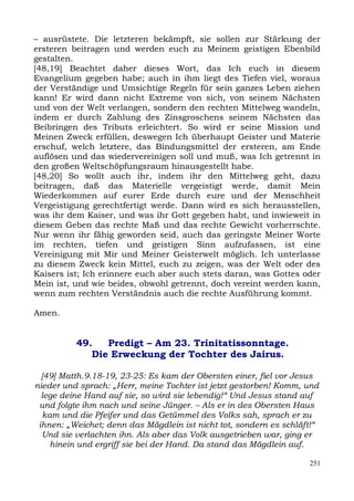 – ausrüstete. Die letzteren bekämpft, sie sollen zur Stärkung der
ersteren beitragen und werden euch zu Meinem geistigen Ebenbild
gestalten.
[48,19] Beachtet daher dieses Wort, das Ich euch in diesem
Evangelium gegeben habe; auch in ihm liegt des Tiefen viel, woraus
der Verständige und Umsichtige Regeln für sein ganzes Leben ziehen
kann! Er wird dann nicht Extreme von sich, von seinem Nächsten
und von der Welt verlangen, sondern den rechten Mittelweg wandeln,
indem er durch Zahlung des Zinsgroschens seinem Nächsten das
Beibringen des Tributs erleichtert. So wird er seine Mission und
Meinen Zweck erfüllen, deswegen Ich überhaupt Geister und Materie
erschuf, welch letztere, das Bindungsmittel der ersteren, am Ende
auflösen und das wiedervereinigen soll und muß, was Ich getrennt in
den großen Weltschöpfungsraum hinausgestellt habe.
[48,20] So wollt auch ihr, indem ihr den Mittelweg geht, dazu
beitragen, daß das Materielle vergeistigt werde, damit Mein
Wiederkommen auf eurer Erde durch eure und der Menschheit
Vergeistigung gerechtfertigt werde. Dann wird es sich herausstellen,
was ihr dem Kaiser, und was ihr Gott gegeben habt, und inwieweit in
diesem Geben das rechte Maß und das rechte Gewicht vorherrschte.
Nur wenn ihr fähig geworden seid, auch das geringste Meiner Worte
im rechten, tiefen und geistigen Sinn aufzufassen, ist eine
Vereinigung mit Mir und Meiner Geisterwelt möglich. Ich unterlasse
zu diesem Zweck kein Mittel, euch zu zeigen, was der Welt oder des
Kaisers ist; Ich erinnere euch aber auch stets daran, was Gottes oder
Mein ist, und wie beides, obwohl getrennt, doch vereint werden kann,
wenn zum rechten Verständnis auch die rechte Ausführung kommt.

Amen.


          49.   Predigt – Am 23. Trinitatissonntage.
             Die Erweckung der Tochter des Jairus.

  [49] Matth.9.18-19, 23-25: Es kam der Obersten einer, fiel vor Jesus
nieder und sprach: „Herr, meine Tochter ist jetzt gestorben! Komm, und
  lege deine Hand auf sie, so wird sie lebendig!“ Und Jesus stand auf
 und folgte ihm nach und seine Jünger. – Als er in des Obersten Haus
  kam und die Pfeifer und das Getümmel des Volks sah, sprach er zu
 ihnen: „Weichet; denn das Mägdlein ist nicht tot, sondern es schläft!“
  Und sie verlachten ihn. Als aber das Volk ausgetrieben war, ging er
    hinein und ergriff sie bei der Hand. Da stand das Mägdlein auf.

                                                                    251
 