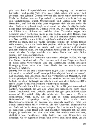 gab den halb Eingeschlafenen wieder Anregung und erweckte
körperlich und geistig Tote. Und auch jetzt, schon seit langer Zeit
geschieht das gleiche. Überall erwecke Ich durch einen unbewußten
Trieb der Seelen innerste Eigenschaften, erwecke durch Verkettung
von Verhältnissen, durch Unglücksfälle und Leiden aller Art die
Menschen, auf daß sie nicht ganz vergessen, daß sie aus mehr als
einer Substanz geformt sind, und damit sie das Geistig-Seelische
nicht ganz hinwegleugnen. Überall treibe Ich, wie bei dem Obersten,
die Pfeifer und Schmauser, welche einer Totenfeier sogar den
Anschein einer fröhlichen Szene geben wollen, aus dem Hause. Das
Leben und sein Zweck sind zu ernst, als daß man mit seinen Perioden
und Wechselfällen wie mit Kinderspielsachen tändeln dürfte.
[49,06] Es muß, ehe die wahre Einsicht kommt, im innern Hause
stille werden, damit die Seele Zeit gewinnt, sich in ihrer Lage wieder
zurechtzufinden, damit sie nach und nach darauf aufmerksam
gemacht werden kann, wie wenig Gehalt und Dauer im Weltlichen ist,
damit sie das Geistige vorzieht und keine Mühe und kein Opfer
scheut, sich dieses anzueignen.
[49,07] So erwecke Ich manchen von seinem geistigen Schlaf. Ich lege
ihm Meine Hand auf oder rühre ihn nur mit einem Finger an, damit
er nicht ganz verlorengehe und im Materiellen seinen geistigen
Untergang finde; denn aus dieser Nacht ist nur ein langsames
Erwachen möglich.
[49,08] Wie Ich zu den Umstehenden sagte: „Das Mägdlein ist nicht
tot, sondern es schläft nur!“, so zeige Ich auch jetzt den Menschen oft,
daß manche, dem Anschein nach die verdorbensten Menschen, nur
in den geistigen Schlaf versunken sind und es des rechten Weckrufs
bedarf, um diese Lethargie zu beheben und aus dem Siebenschläfer
einen tätigen Arbeiter in Meinem Weinberg zu machen.
[49,09] Wie viele habe Ich schon erweckt, die es Mir jetzt tausendmal
danken, wenngleich die Art und Weise des Erkennens nicht nach
ihrem Geschmack war. Jedoch, gemäß der geistigen Individualität
waren oft Reizmittel nötig, die allein den Endzweck zu fördern
vermochten. Auch euch, die ihr alle in einen gemächlichen
Geistesschlaf     eingewiegt     wart,     indem     ihr   euch    eure
Glaubensanschauung so bequem wie möglich machtet, habe Ich
durch verschiedene Mittel erweckt, um die ruhenden Eigenschaften
der Seele wieder in Anregung zu bringen. Auch unter euch legte Ich
so manchem Meine Hand auf, und manchen berührte Ich mit dem
Finger, je nachdem der eine eine leise, der andere eine stärkere,
einflußreichere Berührung nötig hatte, um zur Erkenntnis zu
kommen, wo er eigentlich steht, und wieviel ihm noch fehlt, um zu

                                                                     253
 