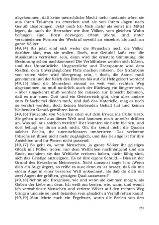 abgekommen, daß keine menschliche Macht mehr imstande wäre, sie
aus ihren Träumen zu erwecken und sie von ihrem Jagen nach
Genuß abzubringen. Jetzt muß Ich Mich mehr als sonst ins Mittel
legen, da auch die Herrscher wie ihre Völker, vom gleichen Wahn
befangen sind. Eben deswegen ertönt überall und unter
verschiedenen Formen der Weckruf sowohl an einzelne, als auch an
ganze Völker.
[49,14] Bis jetzt sind sich weder die Menschen noch die Völker
darüber klar, was sie wollen. Doch, nur Geduld! Laßt erst die
Musikanten vertrieben sein, dann wird die ernstere Stimmung, die
Besinnung schon nachkommen! Die Verhältnisse werden sich klären,
und das Unnatürliche, Ungesetzliche und Überspannte wird dem
Reellen, dem Unvergänglichen Platz machen müssen. Des Sträubens
von seiten vieler wird übergenug sein, – doch, die Arznei muß
genommen und der Kelch des Bitteren bis auf die Hefe geleert werden!
[49,15] Sind die Menschen einmal so weit vom rechten Weg
abgekommen, so muß natürlich auch der Rückweg ein längerer sein,
– aber umgekehrt muß werden! Sie müssen zur Einsicht kommen,
daß es nur einen Gott und ein Geisterreich gibt, dem alles andere
zum Fußschemel dienen muß, und daß das Materielle, mag es noch
so verehrt werden, doch keinen bleibenden Gehalt hat und keinen
bleibenden Genuß gewähren kann.
[49,16] Tausende von Verirrten eilen auf dem Irrweg ins frühe Grab.
Sie gehen unreif aus dieser Welt und kommen noch unreifer drüben
an. Was soll aus solchen werden? Hier konnten sie nicht bleiben, und
dort behagt es ihnen auch nicht. Oh, ihr kennt nicht die Qualen
solcher Seelen, die unentschlossen umherirren! Das verlorene
Irdische ist ihnen nicht mehr zugänglich, und das Geistige ist für ihre
Ansichten und ihr Wesen nicht passend.
[49,17] So geht es, wenn Menschen, ja ganze Völker ihr geistiges
Glück mit Füßen treten, nur dem Weltlichen nachhängend und am
Ende, nachdem sie das Weltliche verloren haben, nicht fähig sind,
sich das Geistige anzueignen. Es ist ihre eigene Schuld. – Dies ist der
Grund des Erweckens Meinerseits. Nicht umsonst sagte Ich: „Wenn
dich ein Auge ärgert, so reiße es aus; denn es ist besser, daß du mit
einem Auge in einer besseren Welt ankommst, als daß du dich mit
zwei Augen der größten, geistigen Qual aussetzest!“
[49,18] Nehmt alle Ereignisse, wie und wann sie kommen mögen, als
Gaben der Liebe an; denn Ich weiß am besten, wie, wann und womit
Ich verwahrloste Menschen und verirrte Völker auf den rechten Weg
bringen und sie so noch beizeiten vom gänzlichen Verfall retten kann!
[49,19] Man lehrte euch ein Fegefeuer, worin die Seelen von den

                                                                    255
 