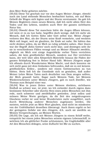 dem Meer Ruhe gebieten möchte.
[50,02] Diese Tat geschah nur vor den Augen Meiner Jünger, obwohl
auch am Land stehende Menschen beobachtet hatten, wie auf Mein
Geheiß die Wogen sich legten und der Sturm verstummte. So gab Ich
Meinen Begleitern einen neuen Beweis, daß Ich nicht allein Herr des
Todes und des Lebens, sondern auch Herr der ganzen sichtbaren
Natur bin.
[50,03] Obwohl diese Tat manchem hätte die Augen öffnen können,
mit wem er es zu tun habe, begriffen doch wenige, daß Ich mehr als
Mensch, daß Ich Gottes Sohn oder Gott selbst war. Meine Jünger
verloren den Mut, als der Sturm seine Kraft vermehrte, und weckten
Mich voll Angst, weil sie glaubten, ihr Ende sei nahe. Sie hätten das
nicht denken sollen, da sie Mich so ruhig schlafen sahen. Aber ihnen
war der Begriff ,Sohn Gottes‘ noch nicht klar, und deswegen seht ihr
sie in verschiedenen Fällen verzagt und an Meiner Allmacht zweifeln,
obgleich sie Mich erst einige Augenblicke vorher Taten verrichten
sahen, die kein gewöhnlicher Mensch, sondern nur Der verrichten
kann, der weit über alles Körperlich-Materielle hinaus die Fäden der
ganzen Schöpfung fest in Seiner Hand hält. Meinen Jüngern zeigte
Ich oftmals durch Wundertaten Meine Macht, und doch konnten sie
sich nicht ganz mit dem Gedanken befreunden, daß sie es mit keinem
gewöhnlichen Erden-, sondern mit einem Gottmenschen zu tun
hätten. Stets ließ Ich die Umstände sich so gestalten, daß außer
Meiner Lehre Meine Taten noch deutlicher von Dem zeugen sollten,
der Mich gesandt hatte. Sogar nach Meinem Tode, bei Meinem
Wiedererscheinen unter Meinen Jüngern, gab es noch Zweifler, wie
Thomas zum Beispiel einer war.
[50,04] Was in jenen Zeiten unter Meinem direkten, sichtbaren
Einfluß so schwer war, ist jetzt, wo Ich entweder durch eigens dazu
bestimmte Schreiber oder durchs Herz eines jeden Menschen mit ihm
rede, noch schwerer und zweifelhafter geworden. Jetzt sollen und
müssen Meine Worte genügen, da die Zeit des notgedrungenen
Glaubens vorbei ist und keine Wundertaten mehr ausgeführt, noch
durch Mitwirkung anderer Menschen zugelassen werden. Die
meisten, welche jetzt an Mein Wort glauben, sind nicht im mindesten
von der Unfehlbarkeit desselben überzeugt. Auch ihnen ergeht es bei
der geringsten Gefahr wie den Jüngern, d.h. auch sie zweifeln an
Meinen Versprechungen, an Meinen Worten.
[50,05] Die Lage, als Ich mit Meinen Jüngern in einem Schiff weilte,
entspricht bei einem jeden Menschen seinem eigenen Lebensschiff, in
welchem Ich als göttlicher Funke schlummere, bis Unglücksfälle aller
Art den Menschen drängen, seine Zuflucht bei Mir zu suchen.

                                                                  257
 