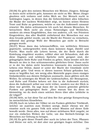 [50,06] Es geht den meisten Menschen wie Meinen Jüngern. Solange
es ihnen nicht schlecht geht, kommen sie nicht zu Mir. Meine Jünger
glaubten sich verloren und riefen Mich an. Der Mensch sucht in
bedrängten Lagen, in denen ihm die Gebrechlichkeit alles Irdischen
die Maske der nackten Wirklichkeit zeigt, im Innern seines Herzens
Trost und Ruhe zu gewinnen, welche er von der Außenwelt umsonst
erwartet. Bis dahin schlummerte Ich auch bei diesem Menschen. Er
betrachtete Mich nicht als etwas Notwendiges und Wirkliches,
sondern als etwas Eingebildetes, ihm von anderen, z.B. von Priestern
Eingeredetes, das aller Realität entbehrend den Menschen nur aus
dem Grunde gelehrt wurde, um die Macht der Priester zu vermehren,
während das geistige Wohl der Menschen gar nicht in Betracht
gezogen wurde.
[50,07] Wenn dann das Lebensschifflein, von weltlichen Stürmen
gepeitscht, umhergeworfen wird, dann kommen Angst, Zweifel und
Furcht. Man sucht alle Lehren hervor, die der Seele durch die
Erziehung eingebleut wurden, erfährt aber mit Schaudern, daß alle
diese Dogmen und schönen Sprüche nicht geeignet sind, der
geängstigten Seele Ruhe und Frieden zu geben. Dann wendet sich der
Mensch an den in ihm schlummernden göttlichen Geist. Dann sucht
er in der bis dahin nicht beachteten Innenseite des menschlichen
Lebens eine Stütze, damit er unter der Macht der Umstände nicht
zugrunde gehe. Und wenn er diesen inneren Schatz gefunden hat,
wenn er begriffen hat, wie wenig alles Materielle gegen einen einzigen
Gedankenblitz aus diesem Heiligtum ausmacht, dann glätten sich die
Wellen. Es schweigen die Winde der Leidenschaften, der Besorgnisse,
und Ruhe und Frieden kehren mit ihm in die Außenwelt zurück;
denn die Außenwelt selbst war nicht trüber, sondern nur der Blick in
diese war getrübt. Da sagt dann der im Innern geweckte göttliche
Funken zur geängstigten Seele: „Aber warum bist du denn so
kleinmütig, wo du doch einen solchen Herrn über alles Leibliche in
dir trägst?“
[50,08] Seht, so hat diese Tat auf dem See ihre geistige Entsprechung
im menschlichen Einzelleben.
[50,09] Auch im Leben der Völker ist ein Funken göttlicher Triebkraft,
welcher sie zuzeiten zum Denken anregt, damit ebenso wie der
einzelne auch ein ganzes Volk sich seiner Mission auf dieser Erde
bewußt werde. Denn alles, was auf dieser sichtbaren Welt vorgeht, ist
nur ein einfaches Wirken der Liebe, um das Seelisch-Geistige im
Menschen zur Geltung zu bringen.
[50,10] Es geht dieser Prozeß aber auch im Leben der Tiere, Pflanzen
und Steine vor sich, ist dort aber nur geistigen Augen sichtbar. Das

                                                                   258
 
