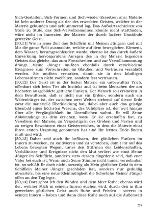 Sich-Gestalten, Sich-Formen und Sich-wieder-Zersetzen aller Materie
ist kein anderer Drang als der des erweckten Geistes, welcher in der
Materie gebunden und schlummernd lag. Das Aufwärtsschreiten von
Stufe zu Stufe, das Sich-Vervollkommnen könnte nicht stattfinden,
wäre nicht im Innersten der Materie der durch äußere Umstände
geweckte Geist.
[50,11] Wie in jener Zeit das Schifflein mit Meinen Jüngern und mit
Mir die ganze Welt ausmachte, welche auf dem beweglichen Element,
dem Wasser, herumgeschleudert wurde, ebenso ist das durch äußere
Einwirkung hervorgerufene Anregen des in der Materie liegenden
Geistes das gleiche, das zum Fortschreiten und zur Vervollkommnung
drängt. Meine Jünger mußten ebenfalls durch verschiedene
Ereignisse zum Fortschreiten im Glauben und Vertrauen veranlaßt
werden. Sie mußten erstarken, damit sie in den künftigen
Lebensstürmen nicht zweifelten, sondern fest vertrauten.
[50,12] Der Geist ist in der festen Materie ein unbewußter Trieb,
offenbart sich beim Tier als Instinkt und ist beim Menschen der am
höchsten ausgebildete göttliche Funken. Der Mensch soll erstarken in
dem Bewußtsein, daß er nicht nur ein Erden-, sondern auch ein
Weltenbürger ist, der zwischen zwei Welten stehend auf dieser Erde
zwar die materielle Überkleidung hat, dabei aber auch das geistige
Ebenbild eines höchsten Wesens, des Schöpfers ist, der weit hinaus
über alle Vergänglichkeit im Unendlichen wohnt. Er will Seine
Abkömmlinge zu dem erziehen, wozu Er sie erschaffen hat, zu
Veredlern der Materie, zu Vergeistigern des Groben und Festen und
zu ewigen Bewohnern eines Geisterreiches, in dem die Materie einst
ihren ersten Ursprung genommen hat und ihr letztes Ende finden
muß und wird.
[50,13] Daher seid auch ihr beflissen, den göttlichen Funken im
Innern zu wecken, zu kultivieren und zu verstehen, damit ihr auf des
Lebens bewegten Wogen, unter den Stürmen der Leidenschaften,
Verhältnisse und Ereignisse nicht den Mut verliert wie einst Meine
Jünger im Schifflein, sondern stets dessen eingedenk seid, daß euer
Vater bei euch ist. Wenn auch Seine Stimme nicht immer vernehmbar
ist, so schläft Er doch nicht, sowenig als Mein göttlicher Geist in dem
Schifflein Meiner Jünger geschlafen hat, sondern nur geduldig
abwartete, bis eine neue Kleinmütigkeit die Schwäche Meiner Jünger
offen an den Tag legte.
[50,14] Dort gebot Ich den Winden und dem Meer Ruhe; ebenso wird
der, welcher Mich in seinem Innern suchen wird, durch den in ihm
geweckten göttlichen Geist auch Ruhe und Frieden – vorerst in
seinem Innern – haben und dann diese Ruhe auch auf die Außenwelt

                                                                    259
 