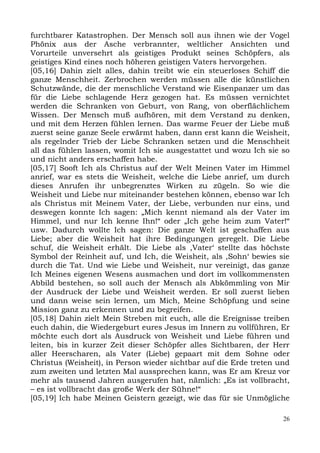 furchtbarer Katastrophen. Der Mensch soll aus ihnen wie der Vogel
Phönix aus der Asche verbrannter, weltlicher Ansichten und
Vorurteile unversehrt als geistiges Produkt seines Schöpfers, als
geistiges Kind eines noch höheren geistigen Vaters hervorgehen.
[05,16] Dahin zielt alles, dahin treibt wie ein steuerloses Schiff die
ganze Menschheit. Zerbrochen werden müssen alle die künstlichen
Schutzwände, die der menschliche Verstand wie Eisenpanzer um das
für die Liebe schlagende Herz gezogen hat. Es müssen vernichtet
werden die Schranken von Geburt, von Rang, von oberflächlichem
Wissen. Der Mensch muß aufhören, mit dem Verstand zu denken,
und mit dem Herzen fühlen lernen. Das warme Feuer der Liebe muß
zuerst seine ganze Seele erwärmt haben, dann erst kann die Weisheit,
als regelnder Trieb der Liebe Schranken setzen und die Menschheit
all das fühlen lassen, womit Ich sie ausgestattet und wozu Ich sie so
und nicht anders erschaffen habe.
[05,17] Sooft Ich als Christus auf der Welt Meinen Vater im Himmel
anrief, war es stets die Weisheit, welche die Liebe anrief, um durch
dieses Anrufen ihr unbegrenztes Wirken zu zügeln. So wie die
Weisheit und Liebe nur miteinander bestehen können, ebenso war Ich
als Christus mit Meinem Vater, der Liebe, verbunden nur eins, und
deswegen konnte Ich sagen: „Mich kennt niemand als der Vater im
Himmel, und nur Ich kenne Ihn!“ oder „Ich gehe heim zum Vater!“
usw. Dadurch wollte Ich sagen: Die ganze Welt ist geschaffen aus
Liebe; aber die Weisheit hat ihre Bedingungen geregelt. Die Liebe
schuf, die Weisheit erhält. Die Liebe als ,Vater‘ stellte das höchste
Symbol der Reinheit auf, und Ich, die Weisheit, als ,Sohn‘ bewies sie
durch die Tat. Und wie Liebe und Weisheit, nur vereinigt, das ganze
Ich Meines eigenen Wesens ausmachen und dort im vollkommensten
Abbild bestehen, so soll auch der Mensch als Abkömmling von Mir
der Ausdruck der Liebe und Weisheit werden. Er soll zuerst lieben
und dann weise sein lernen, um Mich, Meine Schöpfung und seine
Mission ganz zu erkennen und zu begreifen.
[05,18] Dahin zielt Mein Streben mit euch, alle die Ereignisse treiben
euch dahin, die Wiedergeburt eures Jesus im Innern zu vollführen, Er
möchte euch dort als Ausdruck von Weisheit und Liebe führen und
leiten, bis in kurzer Zeit dieser Schöpfer alles Sichtbaren, der Herr
aller Heerscharen, als Vater (Liebe) gepaart mit dem Sohne oder
Christus (Weisheit), in Person wieder sichtbar auf die Erde treten und
zum zweiten und letzten Mal aussprechen kann, was Er am Kreuz vor
mehr als tausend Jahren ausgerufen hat, nämlich: „Es ist vollbracht,
– es ist vollbracht das große Werk der Sühne!“
[05,19] Ich habe Meinen Geistern gezeigt, wie das für sie Unmögliche

                                                                    26
 