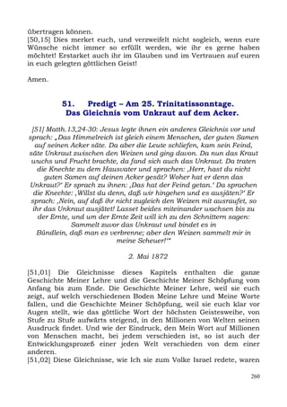 übertragen können.
[50,15] Dies merket euch, und verzweifelt nicht sogleich, wenn eure
Wünsche nicht immer so erfüllt werden, wie ihr es gerne haben
möchtet! Erstarket auch ihr im Glauben und im Vertrauen auf euren
in euch gelegten göttlichen Geist!

Amen.


          51.   Predigt – Am 25. Trinitatissonntage.
           Das Gleichnis vom Unkraut auf dem Acker.

 [51] Matth.13,24-30: Jesus legte ihnen ein anderes Gleichnis vor und
sprach: „Das Himmelreich ist gleich einem Menschen, der guten Samen
   auf seinen Acker säte. Da aber die Leute schliefen, kam sein Feind,
säte Unkraut zwischen den Weizen und ging davon. Da nun das Kraut
 wuchs und Frucht brachte, da fand sich auch das Unkraut. Da traten
    die Knechte zu dem Hausvater und sprachen: ,Herr, hast du nicht
      guten Samen auf deinen Acker gesät? Woher hat er denn das
Unkraut?‘ Er sprach zu ihnen: ,Das hat der Feind getan.‘ Da sprachen
  die Knechte: ,Willst du denn, daß wir hingehen und es ausjäten?‘ Er
 sprach: ,Nein, auf daß ihr nicht zugleich den Weizen mit ausraufet, so
  ihr das Unkraut ausjätet! Lasset beides miteinander wachsen bis zu
    der Ernte, und um der Ernte Zeit will ich zu den Schnittern sagen:
               Sammelt zuvor das Unkraut und bindet es in
   Bündlein, daß man es verbrenne; aber den Weizen sammelt mir in
                            meine Scheuer!‘“

                              2. Mai 1872

[51,01] Die Gleichnisse dieses Kapitels enthalten die ganze
Geschichte Meiner Lehre und die Geschichte Meiner Schöpfung vom
Anfang bis zum Ende. Die Geschichte Meiner Lehre, weil sie euch
zeigt, auf welch verschiedenen Boden Meine Lehre und Meine Worte
fallen, und die Geschichte Meiner Schöpfung, weil sie euch klar vor
Augen stellt, wie das göttliche Wort der höchsten Geistesweihe, von
Stufe zu Stufe aufwärts steigend, in den Millionen von Welten seinen
Ausdruck findet. Und wie der Eindruck, den Mein Wort auf Millionen
von Menschen macht, bei jedem verschieden ist, so ist auch der
Entwicklungsprozeß einer jeden Welt verschieden von dem einer
anderen.
[51,02] Diese Gleichnisse, wie Ich sie zum Volke Israel redete, waren

                                                                    260
 