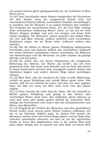 mit seinem Inneren gleich geistig geworden ist, zur Aufnahme in Mein
Reich reif ist.
[51,07] Dem Durchlaufen dieser Phasen entsprechen die Gleichnisse
mit dem Samen; denn der ausgestreute Samen wird, auf
verschiedenes Erdreich fallend, verschiedene Produkte hervorbringen,
je nachdem, was für Elemente er zu seinem Gedeihen dort vorfindet.
Das Freigeben der menschlichen Natur, d.h. der freie Wille, bedingt
diese verschiedene Auffassung Meiner Lehre, so wie Ich sie einst
Meinen Jüngern predigte und jetzt nur wenigen auf dieser Erde
wieder kundgebe. Die Menschen, mitten zwischen den beiden Polen
von Gut und Böse stehend, mußten natürlich auch verschiedene
Reaktionen zeigen, wie sie Meine Lehre auffassen wollten oder
konnten.
[51,08] Wie die Welten in Meiner ganzen Schöpfung millionenartig
verschieden sind und dadurch bildlich das verschiedene Auffassen
der reinen Wahrheit ausdrücken, ebenso verschieden mit Millionen
von Abweichungen sind die Menschen, ein jeder einzelne als geistige
Welt für sich betrachtet.
[51,09] Ihr erseht also aus diesen Gleichnissen die weitgehende
Bedeutung des Samens, des Wortes „Es werde!“, das Ich einst
gesprochen habe, das heute noch fortwirkt und am Ende alle Geister
in einem Geisterreich vereinen wird, wenngleich einzelne Welten und
Individuen längere und andere kürzere Wege dahin zurücklegen
müssen.
[51,10] Mein Wort, oder der Ausdruck der Liebe in jeder Bedeutung,
enthält die ganze Schöpfung und enthält Meine ganze Lehre. Das
beweist, daß Ich nur Gesetze der Liebe, und zwar nur zwei, gegeben
habe, die aber nur dann von Wert sind, wenn eins das andere
ergänzt.
[51,11] Diese Gesetze der Liebe sind der Same, den Ich materiell in
Meiner ganzen Schöpfung und geistig in den Herzen aller
vernünftigen Wesen gesät habe. Das Aufkeimen dieses Samens, je
nach dem mehr oder minder großen Einfluß der materiellen Welt,
bedingt das Fortschreiten zum Guten oder das Zurückschreiten zum
Bösen, zum Materiellen.
[51,12] Eingedenk der Freiheit des Menschen und aller geschaffenen
Geister mußte auch unterm guten Weizen Unkraut aufkeimen, wie
Ich es im Gleichnis bildlich sagte. In diesem Fall werden die
Menschen, welche nicht auf rechten Wegen gehen, erst am Ende ihrer
irdischen Lebensbahn erkennen, wie weit sie von der eigentlichen
Straße zu ihrem Heil abgekommen sind. In der andern Welt muß
dann dieser Kampf, den so manche mit dem Ende auf dieser Welt

                                                                 262
 