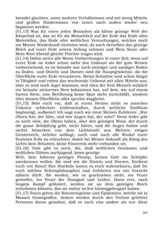 beendet glaubten, unter anderen Verhältnissen und mit wenig Mitteln
und großen Hindernissen von innen nach außen wieder neu
begonnen werden.
[51,13] Was für einen jeden Menschen als kleine geistige Welt der
Körpertod ist, das ist für die Menschheit auf der Erde das Ende alles
Materiellen, das Ende aller weltlichen Versuchungen, welches noch
vor Meiner Wiederkunft eintreten wird, da nach derselben das geistige
Reich auf eurer Erde seinen Anfang nehmen und Mein Same oder
Mein Wort überall gleiche Früchte tragen wird.
[51,14] Dahin zielen alle Meine Vorbereitungen in eurer Zeit; denn auf
eurer Erde ist leider schon mehr das Unkraut als der gute Weizen
vorherrschend, es ist beinahe nur noch steiniger und sandiger Boden
zu finden, und Disteln und Dornen sind die Hauptgewächse, die die
Oberfläche eurer Erde verunzieren. Meine Schnitter sind schon längst
in Tätigkeit und rotten das wuchernde Unkraut mit allen Mitteln aus;
aber es wird noch ärger kommen, weil eben der freie Mensch wirklich
ein beinahe steinernes Herz bekommen hat, auf dem, wie auf einem
harten Stein, eine Berührung keine Spur mehr zurückläßt, sondern
über dessen Oberfläche alles spurlos weggleitet.
[51,15] Seht euch vor, daß in euren Herzen nicht so manches
Unkraut schlechter Leidenschaften, durch weltliche Einflüsse
begünstigt, aufkeimt! Ich sage euch wie einst Meinen Zuhörern: „Wer
Ohren hat, der höre, und wer Augen hat, der sehe!“ Denn leider gibt
es noch viele, die Ohren haben, aber den geistigen Wind, der durch
die ganze Schöpfung geht, nicht hören, und die Augen haben und
nichts bemerken von dem Lichtstrahl aus Meinem ewigen
Geisterreich, welcher anfängt, nach und nach alle Winkel eurer
finsteren Erde zu erleuchten, damit bei Meiner Ankunft als König des
Lichts kein Schatten, keine Finsternis mehr vorhanden sei.
[51,16] Viele gibt es noch, die, bloß weltlichen Genüssen und
weltlichen Gütern nachjagend, keine geistige
Welt, kein höheres geistiges Prinzip, keinen Gott als Schöpfer
anerkennen wollen. Sie sind wie die Disteln und Dornen. Entfernt
euch von ihnen! Ihre Stacheln lassen es euch wahrnehmen, daß ihr
euch solchen Scheinphilosophen und Gelehrten nur mit Vorsicht
nähern dürft. Sie werden, wie es geschrieben steht, ins Feuer
geworfen, ins Feuer der Drangsal und Leiden. Dann erst, nach
langem Kampf geläutert, werden sie an dem geistigen Reich
teilnehmen können, das sie vorher so fest hinweggeleugnet haben.
[51,17] Ihnen gelten die Naturereignisse und Epidemien, welche sie in
Massen hinwegraffen. Andere werden durch den Verlust geliebter
Personen daran gemahnt, daß es noch eine andere als nur diese

                                                                   263
 