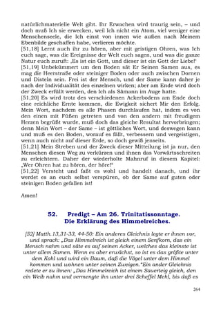 natürlichmaterielle Welt gibt. Ihr Erwachen wird traurig sein, – und
doch muß Ich sie erwecken, weil Ich nicht ein Atom, viel weniger eine
Menschenseele, die Ich einst von innen wie außen nach Meinem
Ebenbilde geschaffen habe, verlieren möchte.
[51,18] Lernt auch ihr zu hören, aber mit geistigen Ohren, was Ich
euch sage, was die Ereignisse der Welt euch sagen, und was die ganze
Natur euch zuruft: ,Es ist ein Gott, und dieser ist ein Gott der Liebe!‘
[51,19] Unbekümmert um den Boden sät Er Seinen Samen aus, es
mag die Heerstraße oder steiniger Boden oder auch zwischen Dornen
und Disteln sein. Frei ist der Mensch, und der Same kann daher je
nach der Individualität des einzelnen wirken; aber am Ende wird doch
der Zweck erfüllt werden, den Ich als Sämann im Auge hatte.
[51,20] Es wird trotz des verschiedenen Ackerbodens am Ende doch
eine reichliche Ernte kommen, die Ewigkeit sichert Mir den Erfolg.
Mein Wort, nachdem es alle Phasen durchlaufen hat, indem es von
den einen mit Füßen getreten und von den andern mit freudigem
Herzen begrüßt wurde, muß doch das gleiche Resultat hervorbringen;
denn Mein Wort – der Same – ist göttliches Wort, und deswegen kann
und muß es den Boden, worauf es fällt, verbessern und vergeistigen,
wenn auch nicht auf dieser Erde, so doch gewiß jenseits.
[51,21] Mein Streben und der Zweck dieser Mitteilung ist ja nur, den
Menschen diesen Weg zu verkürzen und ihnen das Vorwärtsschreiten
zu erleichtern. Daher der wiederholte Mahnruf in diesem Kapitel:
„Wer Ohren hat zu hören, der höre!“
[51,22] Versteht und faßt es wohl und handelt danach, und ihr
werdet es an euch selbst verspüren, ob der Same auf guten oder
steinigen Boden gefallen ist!

Amen!


          52.     Predigt – Am 26. Trinitatissonntage.
                 Die Erklärung des Himmelreiches.

 [52] Matth.13,31-33, 44-50: Ein anderes Gleichnis legte er ihnen vor,
   und sprach: „Das Himmelreich ist gleich einem Senfkorn, das ein
 Mensch nahm und säte es auf seinen Acker, welches das kleinste ist
unter allem Samen. Wenn es aber erwächst, so ist es das größte unter
    dem Kohl und wird ein Baum, daß die Vögel unter dem Himmel
   kommen und wohnen unter seinen Zweigen.“Ein ander Gleichnis
 redete er zu ihnen: „Das Himmelreich ist einem Sauerteig gleich, den
ein Weib nahm und vermengte ihn unter drei Scheffel Mehl, bis daß es

                                                                     264
 