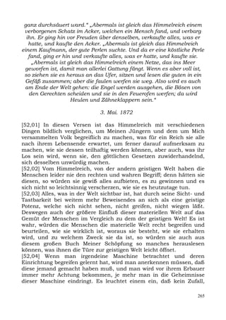 ganz durchsäuert ward.“ „Abermals ist gleich das Himmelreich einem
 verborgenen Schatz im Acker, welchen ein Mensch fand, und verbarg
  ihn. Er ging hin vor Freuden über denselben, verkaufte alles, was er
   hatte, und kaufte den Acker. „Abermals ist gleich das Himmelreich
einem Kaufmann, der gute Perlen suchte. Und da er eine köstliche Perle
   fand, ging er hin und verkaufte alles, was er hatte, und kaufte sie.
    „Abermals ist gleich das Himmelreich einem Netze, das ins Meer
 geworfen ist, damit man allerlei Gattung fängt. Wenn es aber voll ist,
 so ziehen sie es heraus an das Ufer, sitzen und lesen die guten in ein
 Gefäß zusammen; aber die faulen werfen sie weg. Also wird es auch
 am Ende der Welt gehen: die Engel werden ausgehen, die Bösen von
   den Gerechten scheiden und sie in den Feuerofen werfen; da wird
                    Heulen und Zähneklappern sein.“

                              3. Mai. 1872

[52,01] In diesen Versen ist das Himmelreich mit verschiedenen
Dingen bildlich verglichen, um Meinen Jüngern und dem um Mich
versammelten Volk begreiflich zu machen, was für ein Reich sie alle
nach ihrem Lebensende erwartet, um ferner darauf aufmerksam zu
machen, wie sie dessen teilhaftig werden können, aber auch, was ihr
Los sein wird, wenn sie, den göttlichen Gesetzen zuwiderhandelnd,
sich desselben unwürdig machen.
[52,02] Vom Himmelreich, von der andern geistigen Welt haben die
Menschen leider nie den rechten und wahren Begriff; denn hätten sie
diesen, so würden sie gewiß alles aufbieten, es zu gewinnen und es
sich nicht so leichtsinnig verscherzen, wie sie es heutzutage tun.
[52,03] Alles, was in der Welt sichtbar ist, hat durch seine Sicht- und
Tastbarkeit bei weitem mehr Beweisendes an sich als eine geistige
Potenz, welche sich nicht sehen, nicht greifen, nicht wiegen läßt.
Deswegen auch der größere Einfluß dieser materiellen Welt auf das
Gemüt der Menschen im Vergleich zu dem der geistigen Welt! Es ist
wahr, würden die Menschen die materielle Welt recht begreifen und
beurteilen, wie sie wirklich ist, woraus sie besteht, wie sie erhalten
wird, und zu welchem Zweck sie da ist, so würden sie auch aus
diesem großen Buch Meiner Schöpfung so manches herauslesen
können, was ihnen die Türe zur geistigen Welt leicht öffnet.
[52,04] Wenn man irgendeine Maschine betrachtet und deren
Einrichtung begreifen gelernt hat, wird man anerkennen müssen, daß
diese jemand gemacht haben muß, und man wird vor ihrem Erbauer
immer mehr Achtung bekommen, je mehr man in die Geheimnisse
dieser Maschine eindringt. Es leuchtet einem ein, daß kein Zufall,

                                                                    265
 