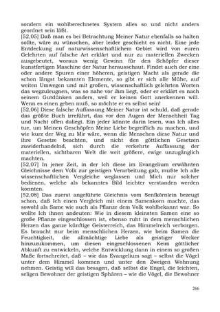 sondern ein wohlberechnetes System alles so und nicht anders
geordnet sein läßt.
[52,05] Daß man es bei Betrachtung Meiner Natur ebenfalls so halten
sollte, wäre zu wünschen, aber leider geschieht es nicht. Eine jede
Entdeckung auf naturwissenschaftlichem Gebiet wird von euren
Gelehrten auf falsche Art erklärt und nur zu materiellen Zwecken
ausgebeutet, woraus wenig Gewinn für den Schöpfer dieser
kunstfertigen Maschine der Natur herausschaut. Findet auch der eine
oder andere Spuren einer höheren, geistigen Macht als gerade die
schon längst bekannten Elemente, so gibt er sich alle Mühe, auf
weiten Umwegen und mit großen, wissenschaftlich gelehrten Worten
das wegzuleugnen, was so nahe vor ihm liegt, oder er erklärt es nach
seinem Gutdünken anders, weil er keinen Gott anerkennen will.
Wenn es einen geben muß, so möchte er es selbst sein!
[52,06] Diese falsche Auffassung Meiner Natur ist schuld, daß gerade
das größte Buch irreführt, das vor den Augen der Menschheit Tag
und Nacht offen daliegt. Ein jeder könnte darin lesen, was Ich alles
tue, um Meinen Geschöpfen Meine Liebe begreiflich zu machen, und
wie kurz der Weg zu Mir wäre, wenn die Menschen diese Natur und
ihre Gesetze beachten, und nicht den göttlichen Gesetzen
zuwiderhandelnd, sich durch die verkehrte Auffassung der
materiellen, sichtbaren Welt die weit größere, ewige unzugänglich
machten.
[52,07] In jener Zeit, in der Ich diese im Evangelium erwähnten
Gleichnisse dem Volk zur geistigen Verarbeitung gab, mußte Ich alle
wissenschaftlichen Vergleiche weglassen und Mich nur solcher
bedienen, welche als bekanntes Bild leichter verstanden werden
konnten.
[52,08] Das zuerst angeführte Gleichnis vom Senfkörnlein bezeugt
schon, daß Ich einen Vergleich mit einem Samenkorn machte, das
sowohl als Same wie auch als Pflanze dem Volk wohlbekannt war. So
wollte Ich ihnen andeuten: Wie in diesem kleinsten Samen eine so
große Pflanze eingeschlossen ist, ebenso ruht in dem menschlichen
Herzen das ganze künftige Geisterreich, das Himmelreich verborgen.
Es braucht nur beim menschlichen Herzen, wie beim Samen die
Feuchtigkeit,    die   allmächtige  Liebe   als    geistiger  Wecker
hinzuzukommen, um diesen eingeschlossenen Keim göttlicher
Abkunft zu entwickeln, welche Entwicklung dann in einem so großen
Maße fortschreitet, daß – wie das Evangelium sagt – selbst die Vögel
unter dem Himmel kommen und unter den Zweigen Wohnung
nehmen. Geistig will das besagen, daß selbst die Engel, die leichten,
seligen Bewohner der geistigen Sphären – wie die Vögel, die Bewohner

                                                                  266
 