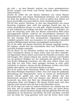 der Luft –, an dem Himmel, welcher von einem gottbegeisterten
Herzen ausgeht und Friede und Freude überall umher verbreitet,
Anteil nehmen.
[52,09] So wollte Ich mit diesem Gleichnis von einem kleinen
Samenkörnchen und dessen Entwicklung beweisen, wie unendlich
die Kraft des göttlichen Wortes ist, wenn es gleich dem Samen auf
guten Grund fällt und somit Stoff zu seiner Entwicklung findet.
[52,10] Das weitere Gleichnis, in dem das Himmelreich mit einem
Sauerteig verglichen wird, stellt den geistigen Prozeß dar, der in
einem menschlichen Herzen vor sich geht, sobald dasselbe das Wort
in sich aufnimmt und anfängt, das Gute vom Bösen zu scheiden, wie
auch der Sauerteig unter dem mit Wasser zubereiteten Mehl einen
Gärungsprozeß bewirkt, wodurch die verschiedenen Elemente der
Mehlsubstanz in Streit geraten. Dieser Prozeß endet damit, daß durch
ihn das erzeugte Brot dem menschlichen Organismus weniger
schädlich gemacht wird, was besonders bei verschiedenen künstlich
erzielten Mehlgattungen beinahe unumgänglich notwendig ist.
[52,11] So sollte mit diesem Gleichnis der Kampf angezeigt werden,
der beginnt, sobald sich das menschliche Herz vom Weltlichen ab-
und dem Geistigen zuwendet.
[52,12] Weiter ist ein Gleichnis erwähnt von einem Menschen, der
einen verborgenen Schatz in einem Acker fand und alles verkaufte,
um Eigentümer dieses Ackers und somit des Schatzes zu werden. Das
will besagen: Wer einmal erkannt hat, welche Genüsse und Freuden
von nie geahnter Seligkeit aus der Aufnahme des göttlichen Wortes
und dessen Befolgung erwachsen, der läßt alles andere hinter sich
und folgt nur dem Trieb, diese geistigen Genüsse ja nicht mehr
entbehren zu müssen, ebenso wie der Kaufmann, welcher einer Perle
zuliebe alles opferte, um sich deren Besitz zu sichern.
[52,13] So waren diese Gleichnisse Bilder vom Himmelreich, welche
alle etwas Wichtiges bezeichnen sollten. Das erste zeigt die großartige
Entwicklung des Himmelreichs, wenn es einmal im menschlichen
Herzen Wurzel gefaßt hat; das zweite den Kampf, den das
Himmelreich zwischen Welt und Himmel oder Materie und Geist
hervorruft; das dritte den Wert des Himmelreiches und die damit
verbundene Ruhe und Seligkeit. Mit diesem Schatz kann sich alles
Irdische nicht messen oder mit ihm in die Schranken treten.
[52,14] Es liegt uns noch ein anderes Gleichnis vor, nämlich das mit
dem Netz, das im großen Meer ausgeworfen wird, um reiche Beute
aufzunehmen. Dieses Gleichnis besagt, daß das göttliche Wort für alle
zugänglich ist, für Schwache und Starke, für Gute und Böse, und daß
erst am Ende der Fang gesichtet wird und die Guten ihren Lohn

                                                                    267
 