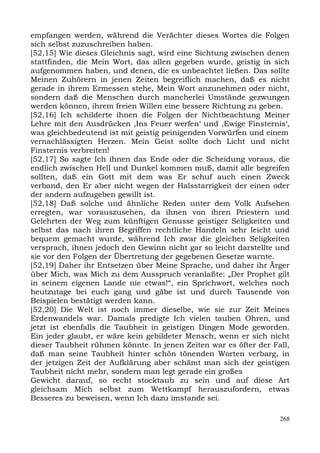 empfangen werden, während die Verächter dieses Wortes die Folgen
sich selbst zuzuschreiben haben.
[52,15] Wie dieses Gleichnis sagt, wird eine Sichtung zwischen denen
stattfinden, die Mein Wort, das allen gegeben wurde, geistig in sich
aufgenommen haben, und denen, die es unbeachtet ließen. Das sollte
Meinen Zuhörern in jenen Zeiten begreiflich machen, daß es nicht
gerade in ihrem Ermessen stehe, Mein Wort anzunehmen oder nicht,
sondern daß die Menschen durch mancherlei Umstände gezwungen
werden können, ihrem freien Willen eine bessere Richtung zu geben.
[52,16] Ich schilderte ihnen die Folgen der Nichtbeachtung Meiner
Lehre mit den Ausdrücken ,Ins Feuer werfen‘ und ,Ewige Finsternis‘,
was gleichbedeutend ist mit geistig peinigenden Vorwürfen und einem
vernachlässigten Herzen. Mein Geist sollte doch Licht und nicht
Finsternis verbreiten!
[52,17] So sagte Ich ihnen das Ende oder die Scheidung voraus, die
endlich zwischen Hell und Dunkel kommen muß, damit alle begreifen
sollten, daß ein Gott mit dem was Er schuf auch einen Zweck
verband, den Er aber nicht wegen der Halsstarrigkeit der einen oder
der andern aufzugeben gewillt ist.
[52,18] Daß solche und ähnliche Reden unter dem Volk Aufsehen
erregten, war vorauszusehen, da ihnen von ihren Priestern und
Gelehrten der Weg zum künftigen Genusse geistiger Seligkeiten und
selbst das nach ihren Begriffen rechtliche Handeln sehr leicht und
bequem gemacht wurde, während Ich zwar die gleichen Seligkeiten
versprach, ihnen jedoch den Gewinn nicht gar so leicht darstellte und
sie vor den Folgen der Übertretung der gegebenen Gesetze warnte.
[52,19] Daher ihr Entsetzen über Meine Sprache, und daher ihr Ärger
über Mich, was Mich zu dem Ausspruch veranlaßte: „Der Prophet gilt
in seinem eigenen Lande nie etwas!“, ein Sprichwort, welches noch
heutzutage bei euch gang und gäbe ist und durch Tausende von
Beispielen bestätigt werden kann.
[52,20] Die Welt ist noch immer dieselbe, wie sie zur Zeit Meines
Erdenwandels war. Damals predigte Ich vielen tauben Ohren, und
jetzt ist ebenfalls die Taubheit in geistigen Dingen Mode geworden.
Ein jeder glaubt, er wäre kein gebildeter Mensch, wenn er sich nicht
dieser Taubheit rühmen könnte. In jenen Zeiten war es öfter der Fall,
daß man seine Taubheit hinter schön tönenden Worten verbarg, in
der jetzigen Zeit der Aufklärung aber schämt man sich der geistigen
Taubheit nicht mehr, sondern man legt gerade ein großes
Gewicht darauf, so recht stocktaub zu sein und auf diese Art
gleichsam Mich selbst zum Wettkampf herauszufordern, etwas
Besseres zu beweisen, wenn Ich dazu imstande sei.

                                                                  268
 