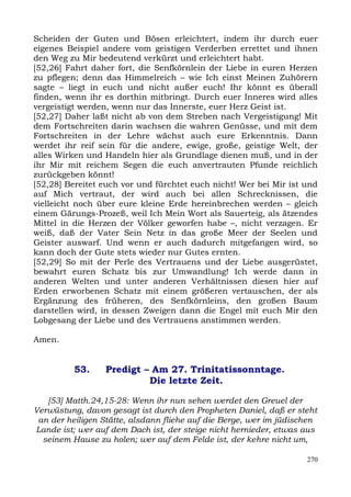 Scheiden der Guten und Bösen erleichtert, indem ihr durch euer
eigenes Beispiel andere vom geistigen Verderben errettet und ihnen
den Weg zu Mir bedeutend verkürzt und erleichtert habt.
[52,26] Fahrt daher fort, die Senfkörnlein der Liebe in euren Herzen
zu pflegen; denn das Himmelreich – wie Ich einst Meinen Zuhörern
sagte – liegt in euch und nicht außer euch! Ihr könnt es überall
finden, wenn ihr es dorthin mitbringt. Durch euer Inneres wird alles
vergeistigt werden, wenn nur das Innerste, euer Herz Geist ist.
[52,27] Daher laßt nicht ab von dem Streben nach Vergeistigung! Mit
dem Fortschreiten darin wachsen die wahren Genüsse, und mit dem
Fortschreiten in der Lehre wächst auch eure Erkenntnis. Dann
werdet ihr reif sein für die andere, ewige, große, geistige Welt, der
alles Wirken und Handeln hier als Grundlage dienen muß, und in der
ihr Mir mit reichem Segen die euch anvertrauten Pfunde reichlich
zurückgeben könnt!
[52,28] Bereitet euch vor und fürchtet euch nicht! Wer bei Mir ist und
auf Mich vertraut, der wird auch bei allen Schrecknissen, die
vielleicht noch über eure kleine Erde hereinbrechen werden – gleich
einem Gärungs-Prozeß, weil Ich Mein Wort als Sauerteig, als ätzendes
Mittel in die Herzen der Völker geworfen habe –, nicht verzagen. Er
weiß, daß der Vater Sein Netz in das große Meer der Seelen und
Geister auswarf. Und wenn er auch dadurch mitgefangen wird, so
kann doch der Gute stets wieder nur Gutes ernten.
[52,29] So mit der Perle des Vertrauens und der Liebe ausgerüstet,
bewahrt euren Schatz bis zur Umwandlung! Ich werde dann in
anderen Welten und unter anderen Verhältnissen diesen hier auf
Erden erworbenen Schatz mit einem größeren vertauschen, der als
Ergänzung des früheren, des Senfkörnleins, den großen Baum
darstellen wird, in dessen Zweigen dann die Engel mit euch Mir den
Lobgesang der Liebe und des Vertrauens anstimmen werden.

Amen.


          53.     Predigt – Am 27. Trinitatissonntage.
                           Die letzte Zeit.

   [53] Matth.24,15-28: Wenn ihr nun sehen werdet den Greuel der
Verwüstung, davon gesagt ist durch den Propheten Daniel, daß er steht
 an der heiligen Stätte, alsdann fliehe auf die Berge, wer im jüdischen
Lande ist; wer auf dem Dach ist, der steige nicht hernieder, etwas aus
  seinem Hause zu holen; wer auf dem Felde ist, der kehre nicht um,

                                                                    270
 
