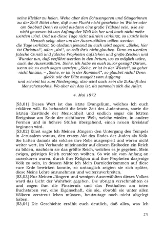 seine Kleider zu holen. Wehe aber den Schwangeren und Säugerinnen
 zu der Zeit! Bittet aber, daß eure Flucht nicht geschehe im Winter oder
   am Sabbat! Denn es wird alsdann eine große Trübsal sein, wie sie
   nicht gewesen ist von Anfang der Welt bis her und auch nicht mehr
werden wird. Und wo diese Tage nicht würden verkürzt, so würde kein
         Mensch selig: aber um der Auserwählten willen werden
die Tage verkürzt. So alsdann jemand zu euch wird sagen: „Siehe, hier
 ist Christus!“, oder: „da!“, so sollt ihr's nicht glauben. Denn es werden
falsche Christi und falsche Propheten aufstehen und große Zeichen und
  Wunder tun, daß verführt werden in den Irrtum, wo es möglich wäre,
 auch die Auserwählten. Siehe, ich habe es euch zuvor gesagt! Darum,
 wenn sie zu euch sagen werden: „Siehe, er ist in der Wüste!“, so gehet
  nicht hinaus, – „Siehe, er ist in der Kammer!“, so glaubet nicht! Denn
                 gleich wie der Blitz ausgeht vom Aufgang
  und scheint bis zum Niedergang, also wird auch sein die Zukunft des
    Menschensohns. Wo aber ein Aas ist, da sammeln sich die Adler.

                                4. Mai 1872

[53,01] Dieses Wort ist das letzte Evangelium, welches Ich euch
erklären will. Es behandelt die letzte Zeit des Judentums, sowie die
letzten Zustände der Menschheit und endlich sogar die letzten
Ereignisse am Ende der sichtbaren Welt, welche wieder, in andere
Formen und in höhere Stufen übergehend, einen neuen Kreislauf
beginnen wird.
[53,02] Einst sagte Ich Meinen Jüngern den Untergang des Tempels
in Jerusalem voraus, den ersten Akt des Endes der Juden als Volk.
Sie hatten damals als solches ihre Rolle ausgespielt und waren nicht
weiter wert, im Verbande miteinander auf diesem Erdboden ein Reich
zu bilden, nachdem sie das größte Reich, welches es je gegeben, Mein
ewiges, geistiges Reich zerstören wollten. So wie sie vom Anfang an
auserkoren waren, durch ihre Religion und ihre Propheten dasjenige
Volk zu sein, in dessen Mitte Ich Mein Darniederkommen auf diese
eure Erde bewirken konnte, so untauglich zeigten sie sich später,
diese Meine Lehre anzunehmen und weiterzuverbreiten.
[53,03] Nur Meinen Jüngern und wenigen Auserwählten dieses Volkes
ward das Licht der Wahrheit gegeben. Die übrigen verschmähten es
und zogen ihm die Finsternis und das Festhalten am toten
Buchstaben vor, eine Eigenschaft, die sie, obwohl sie unter allen
Völkern zerstreut leben müssen, heutzutage noch nicht abgelegt
haben.
[53,04] Die Geschichte erzählt euch deutlich, daß alles, was Ich

                                                                       271
 