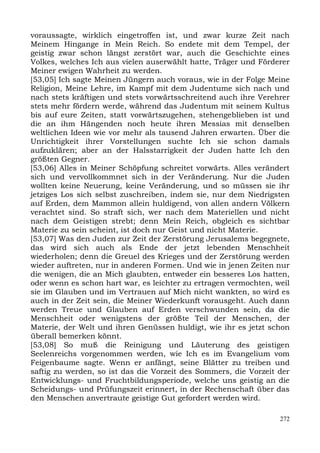 voraussagte, wirklich eingetroffen ist, und zwar kurze Zeit nach
Meinem Hingange in Mein Reich. So endete mit dem Tempel, der
geistig zwar schon längst zerstört war, auch die Geschichte eines
Volkes, welches Ich aus vielen auserwählt hatte, Träger und Förderer
Meiner ewigen Wahrheit zu werden.
[53,05] Ich sagte Meinen Jüngern auch voraus, wie in der Folge Meine
Religion, Meine Lehre, im Kampf mit dem Judentume sich nach und
nach stets kräftigen und stets vorwärtsschreitend auch ihre Verehrer
stets mehr fördern werde, während das Judentum mit seinem Kultus
bis auf eure Zeiten, statt vorwärtszugehen, stehengeblieben ist und
die an ihm Hängenden noch heute ihren Messias mit denselben
weltlichen Ideen wie vor mehr als tausend Jahren erwarten. Über die
Unrichtigkeit ihrer Vorstellungen suchte Ich sie schon damals
aufzuklären; aber an der Halsstarrigkeit der Juden hatte Ich den
größten Gegner.
[53,06] Alles in Meiner Schöpfung schreitet vorwärts. Alles verändert
sich und vervollkommnet sich in der Veränderung. Nur die Juden
wollten keine Neuerung, keine Veränderung, und so müssen sie ihr
jetziges Los sich selbst zuschreiben, indem sie, nur dem Niedrigsten
auf Erden, dem Mammon allein huldigend, von allen andern Völkern
verachtet sind. So straft sich, wer nach dem Materiellen und nicht
nach dem Geistigen strebt; denn Mein Reich, obgleich es sichtbar
Materie zu sein scheint, ist doch nur Geist und nicht Materie.
[53,07] Was den Juden zur Zeit der Zerstörung Jerusalems begegnete,
das wird sich auch als Ende der jetzt lebenden Menschheit
wiederholen; denn die Greuel des Krieges und der Zerstörung werden
wieder auftreten, nur in anderen Formen. Und wie in jenen Zeiten nur
die wenigen, die an Mich glaubten, entweder ein besseres Los hatten,
oder wenn es schon hart war, es leichter zu ertragen vermochten, weil
sie im Glauben und im Vertrauen auf Mich nicht wankten, so wird es
auch in der Zeit sein, die Meiner Wiederkunft vorausgeht. Auch dann
werden Treue und Glauben auf Erden verschwunden sein, da die
Menschheit oder wenigstens der größte Teil der Menschen, der
Materie, der Welt und ihren Genüssen huldigt, wie ihr es jetzt schon
überall bemerken könnt.
[53,08] So muß die Reinigung und Läuterung des geistigen
Seelenreichs vorgenommen werden, wie Ich es im Evangelium vom
Feigenbaume sagte. Wenn er anfängt, seine Blätter zu treiben und
saftig zu werden, so ist das die Vorzeit des Sommers, die Vorzeit der
Entwicklungs- und Fruchtbildungsperiode, welche uns geistig an die
Scheidungs- und Prüfungszeit erinnert, in der Rechenschaft über das
den Menschen anvertraute geistige Gut gefordert werden wird.

                                                                  272
 