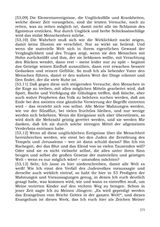 [53,09] Die Elementarereignisse, die Unglücksfälle und Krankheiten,
welche dieser Zeit vorangehen, sind die letzten Versuche, noch zu
retten, was zu retten möglich ist, damit nicht alle im Schlamm des
Egoismus ersticken. Nur durch Unglück und herbe Schicksalsschläge
wird das stolze Menschenherz mürbe.
[53,10] Die Wahrheit muß sich wie die Wirklichkeit nackt zeigen,
damit keine Illusion sie verschönt. Nur so wirkt sie heilend. Und
wenn die materielle Welt sich in ihrem eigentlichen Gewand der
Vergänglichkeit und des Truges zeigt, wenn sie den Menschen mit
Hohn zurückstößt und ihm, der sie liebkosen wollte, mit Verachtung
den Rücken wendet, dann erst – meist leider nur zu spät – beginnt
das Geistige seinen Einfluß auszuüben, dann erst erwachen bessere
Gedanken und reinere Gefühle. So muß Ich als liebender Vater den
Menschen führen, damit er den wahren Wert der Dinge erkennt und
Den findet, der die stete Ruhe ist.
[53,11] Daß gegen diese sich steigernden Versuche, den Menschen in
die Enge zu treiben, mit allen möglichen Mitteln gearbeitet wird, daß
Spott, Rache und Verfolgung die Gläubigen treffen, daß falsche, aber
auch wahre Propheten das Volk zu belehren suchen werden, daß am
Ende bei den meisten eine gänzliche Verwirrung der Begriffe eintreten
wird – das versteht sich von selbst. Alle Meine Mahnungen werden,
wie vor der Sündflut, bei vielen fruchtlos bleiben, und nur wenige
werden sich bekehren. Wenn die Ereignisse sich aber überstürzen, so
wird doch die Mehrzahl geistig gerettet werden, und sie werden Mir
danken, daß Ich sie durch solche strengen Mittel der allgemeinen
Verderbnis entrissen habe.
[53,12] Wenn all diese unglücklichen Ereignisse über die Menschheit
hereinbrechen werden, wie einst bei den Juden die Zerstörung des
Tempels und Jerusalems – wer ist dann schuld daran? Bin Ich ein
Rachegott, der das Blut und das Elend von so vielen Tausenden will?
Oder sind sie es nicht vielmehr selbst, die alles unter ihren Sinn
beugen und selbst die großen Gesetze der materiellen und geistigen
Welt – wenn es nur möglich wäre! – umstoßen möchten?
[53,13] Seht, Ich lasse es hier niederschreiben, damit alle Welt es
weiß! Wie Ich einst den Verfall des Judenvolkes voraussagte und
derselbe auch wirklich eintraf, so habt ihr hier in 53 Predigten der
Mahnungen und Voraussagungen genug, in denen Ich euch deutlich
gesagt habe, was kommen wird, wie und wann es eintreffen muß, um
Meine verirrten Kinder auf den rechten Weg zu bringen. Schon in
jener Zeit sagte Ich zu Meinen Jüngern: „Es wird gepredigt werden
das Evangelium vom Reiche Gottes in der ganzen Welt!“, und dieses
Evangelium ist dieses Werk, das Ich euch hier als Zeichen Meiner

                                                                  273
 