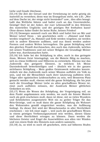 Liebe und Gnade überlasse.
[53,14] Die Zeit der Greuel und der Verwüstung ist mehr geistig als
materiell zu verstehen; denn was im Evangelium steht, wie z.B.: „Wer
auf dem Dache ist, der steige nicht hernieder!“ usw., dies alles besagt:
Laßt das Weltliche fahren und haltet euch an das Unverwesliche,
Geistige! Dort ist der Anker, der euer Lebensschiff in den Stürmen
des materiellen Unglücks und der geistigen Not festhalten kann!
Ohne diesen Anker findet ihr keine Ruhe, keinen Frieden!
[53,15] Deswegen sammelt euch um Mich und haltet fest an Mir und
Meiner Lehre! Denn – wie geschrieben steht –: „Himmel und Erde
werden vergehen!“ Ja, Himmel und Erde werden vergehen; sie werden
sich in andere Elemente auflösen, und aus ihnen werden andere
Formen und andere Welten hervorgehen. Die ganze Schöpfung wird
den gleichen Prozeß durchmachen, den auch das Judenvolk, welches
mit seinen Traditionen und mit seiner Religion die Grundlage Meiner
Lehre war, durchzumachen hatte.
[53,16] Ich habe bei der Schöpfung in alles, auch in das geringste
Atom, Meinen Geist hineingelegt, um die Materie fähig zu machen,
sich zu etwas Größerem und Höherem zu entwickeln. Ebenso war das
Judenvolk das geeignete Element, in welchem Ich Meine
Darniederkunft bewerkstelligen und – ähnlich wie in der ganzen
sichtbaren Schöpfung – Mein großes Geisteswerk vollenden konnte.
Jedoch wie das Judenvolk nach seiner Mission aufhörte ein Volk zu
sein, und wie die Menschheit nach ihrer Läuterung aufhören wird,
Träger aller egoistischen Leidenschaften zu sein, weil Besserem Platz
gemacht werden muß, ebenso wird die ganze Schöpfung, die bis jetzt
noch die Grundlage Meiner Liebe zu allen geschaffenen Wesen ist,
einst auch aufhören müssen, der Ausdruck Meiner göttlichen
Gedanken zu sein.
[53,17] Wenn die Wesen der Schöpfung, der Vergeistigung reif, an
dem Punkt angekommen sein werden, wo auch die feinste Materie
noch als grob erscheinen muß, dann ist diese, mit so vielen Wundern
und Schönheiten ausgestattete Welt ein zu grober Träger für das
Rein-Geistige, und es muß dann die ganze Schöpfung als Wohnort
den Wohnenden gemäß eingerichtet werden, was die Auflösung
bedingt. Zu dieser Zeit wird der Menschensohn in aller Herrlichkeit
erscheinen – wie Ich einst sagte –, weil auch die geschaffenen Wesen
in einem geistigen Verfassungszustand sein werden, diesen Glanz
und diese Herrlichkeit ertragen zu können. Dann werden die
höchsten Geister und Engel die Auserwählten aus allen vier Winden
und von einem Ende des Himmels zum andern sammeln.
[53,18] Ja, so wird es noch oft geschehen, stets auf höheren Stufen

                                                                     274
 