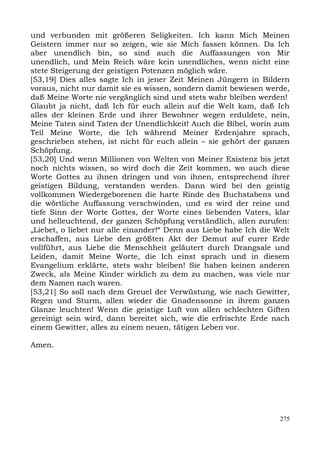 und verbunden mit größeren Seligkeiten. Ich kann Mich Meinen
Geistern immer nur so zeigen, wie sie Mich fassen können. Da Ich
aber unendlich bin, so sind auch die Auffassungen von Mir
unendlich, und Mein Reich wäre kein unendliches, wenn nicht eine
stete Steigerung der geistigen Potenzen möglich wäre.
[53,19] Dies alles sagte Ich in jener Zeit Meinen Jüngern in Bildern
voraus, nicht nur damit sie es wissen, sondern damit bewiesen werde,
daß Meine Worte nie vergänglich sind und stets wahr bleiben werden!
Glaubt ja nicht, daß Ich für euch allein auf die Welt kam, daß Ich
alles der kleinen Erde und ihrer Bewohner wegen erduldete, nein,
Meine Taten sind Taten der Unendlichkeit! Auch die Bibel, worin zum
Teil Meine Worte, die Ich während Meiner Erdenjahre sprach,
geschrieben stehen, ist nicht für euch allein – sie gehört der ganzen
Schöpfung.
[53,20] Und wenn Millionen von Welten von Meiner Existenz bis jetzt
noch nichts wissen, so wird doch die Zeit kommen, wo auch diese
Worte Gottes zu ihnen dringen und von ihnen, entsprechend ihrer
geistigen Bildung, verstanden werden. Dann wird bei den geistig
vollkommen Wiedergeborenen die harte Rinde des Buchstabens und
die wörtliche Auffassung verschwinden, und es wird der reine und
tiefe Sinn der Worte Gottes, der Worte eines liebenden Vaters, klar
und helleuchtend, der ganzen Schöpfung verständlich, allen zurufen:
„Liebet, o liebet nur alle einander!“ Denn aus Liebe habe Ich die Welt
erschaffen, aus Liebe den größten Akt der Demut auf eurer Erde
vollführt, aus Liebe die Menschheit geläutert durch Drangsale und
Leiden, damit Meine Worte, die Ich einst sprach und in diesem
Evangelium erklärte, stets wahr bleiben! Sie haben keinen anderen
Zweck, als Meine Kinder wirklich zu dem zu machen, was viele nur
dem Namen nach waren.
[53,21] So soll nach dem Greuel der Verwüstung, wie nach Gewitter,
Regen und Sturm, allen wieder die Gnadensonne in ihrem ganzen
Glanze leuchten! Wenn die geistige Luft von allen schlechten Giften
gereinigt sein wird, dann bereitet sich, wie die erfrischte Erde nach
einem Gewitter, alles zu einem neuen, tätigen Leben vor.

Amen.




                                                                   275
 
